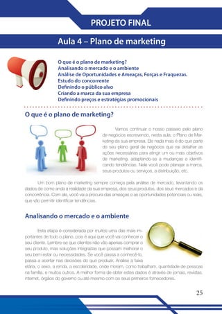 PROJETO FINAL
Aula 4 – Plano de marketing
O que é o plano de marketing?
Analisando o mercado e o ambiente
Análise de Oportunidades e Ameaças, Forças e Fraquezas�
Estudo do concorrente
Definindo o público alvo
Criando a marca da sua empresa
Definindo preços e estratégias promocionais

O que é o plano de marketing?
Vamos continuar o nosso passeio pelo plano
de negócios escrevendo, nesta aula, o Plano de Marketing da sua empresa. Ele nada mais é do que parte
do seu plano geral de negócios que vai detalhar as
ações necessárias para atingir um ou mais objetivos
de marketing, adaptando-se a mudanças e identificando tendências. Nele você pode planejar a marca,
seus produtos ou serviços, a distribuição, etc.
Um bom plano de marketing sempre começa pela análise de mercado, levantando os
dados de como anda a realidade da sua empresa, dos seus produtos, dos seus mercados e da
concorrência. Com ele, você vai a procura das ameaças e as oportunidades potenciais ou reais,
que vão permitir identificar tendências.

Analisando o mercado e o ambiente
Esta etapa é considerada por muitos uma das mais importantes de todo o plano, pois é aqui que você vai conhecer o
seu cliente. Lembre-se que clientes não vão apenas comprar o
seu produto, mas soluções integradas que possam melhorar o
seu bem estar ou necessidades. Se você passa a conhecê-lo,
passa a acertar nas decisões do que produzir. Analise a faixa
etária, o sexo, a renda, a escolaridade, onde moram, como trabalham, quantidade de pessoas
na família, e muitos outros. A melhor forma de obter estes dados é através de jornais, revistas,
internet, órgãos do governo ou até mesmo com os seus primeiros fornecedores.

25

 
