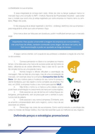 confiabilidade na sua empresa.
E essa integridade já começa bem cedo. Antes de criar ou lançar qualquer marca no
mercado faça uma consulta no INPI – Instituto Nacional de Propriedade Industrial – para evitar
que o modelo que você criou já esteja registrado por outra empresa no mesmo ramo ou similares. Plágio não pode.
E não esqueça de já deixar registrado o domínio - endereço eletrônico da sua empresa –
para resguardá-lo antes que outra empresa o faça.
Uma marca deve ser feita para ser duradoura, porém modificável sempre que o mercado
exigir.

A seguir, vamos orientar, com a ajuda do seu professor, a idealizar a criação de uma marca de sucesso.
1.
Comece pensando no óbvio e no complexo ao mesmo
tempo. Uma ideia para uma marca de sucesso pode sair de todos os
lados, utilizando-se de visões diferentes. Veja o caso da Oi, que de
tão simples tornou-se uma grande marca.
2.
Nomes longos e difíceis dificultam a assimilação da
mensagem. Não se trata de uma regra, mas de uma constatação de
mercado. Um exemplo disso foi a empresa Companhia Vale do Rio
Doce. Um dos motivos para a mudança do seu nome foi porque o
cliente familiarizou por não repetir o nome completo da empresa. Por
isso, em 2008, a empresa mudou o seu nome para apenas VALE.
3.
Não limite o nome ou a marca a uma cidade, porque
pode haver uma limitação no crescimento da marca em outras regiões.
4.
Evite associar ao uso de termos em outras línguas estrangeiras, principalmente, sem se preocupar com o sentido e a pronuncia real da palavra.
5.
Evite associar o seu nome à empresa. É limitante, pois
se amanhã o empreendedor abrir outro negócio, corre o risco de ser
associado ao anterior.
6.
Pense logo nas cores da sua empresa. Como você já estudou a psicologia das
cores no módulo de Design Gráfico, fica mais fácil assimilar quais as melhores ao seu negócio.

Definindo preços e estratégias promocionais
28

 