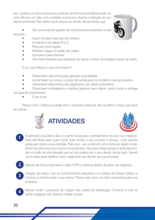 sos, quadros e outros pequenos produtos de forma personalizada pelo cliente. Montou um site, criou modelos e procurou chamar a atenção do seu
cliente potencial. Para definir seus preços de venda, ele percebeu que:
•
pessoas.
•
•
•
•
•
•

Os consumidores gostam de comprar para presentear outras
Quem compra mais são os homens.
A maioria é da classe B e C.
Procuram promoções.
Preferem pagar no cartão de crédito.
Compram para revender.
Tem mais interesse por estampas de carros, motos, tecnologia e frases de efeito.

E aí o que Marcos e seu time fizeram?
•
Ofereceram descontos para grandes quantidades.
•
Aumentaram um pouco o preço de venda para os modelos mais procurados.
•
Ofereceram descontos para pagamento por débito automático.
•
Ofereceram embalagens e cartões gratuitos para cliente, assim como a entrega
na casa do presenteado.
•
E por aí vai.
Pense como o Marcos e avalie bem o mercado potencial, ele vai definir o preço que você
vai cobrar.

ATIVIDADES
1

2

A definição do público alvo é o ponto inicial para o planejamento do seu novo negócio.
Para identificar para quem você quer vender o seu produto e serviço, você precisa
pesquisar sobre a sua clientela. Para isso, use a internet como fonte de dados inicial.
Entre nos sites dos seus futuros concorrentes, nas suas mídias sociais e tente aprofundar no estilo de vida daquele que um dia poderá ser o seu cliente. Anote tudo. Servirá
como base para detalhar mais o segmento de clientes da sua empresa.
Elabore de forma resumida a matriz FOFA e coloque dentro do plano de negócios.

3
4
30

Criação da marca. Use os conhecimentos adquiridos no módulo de Design Gráfico e
comece a confeccionar a sua marca. Pense nela como um bem importante para sua
empresa.
Vamos iniciar o processo de criação dos canais de distribuição. Comece a criar os
perfis e páginas nas diversas mídias sociais.

 
