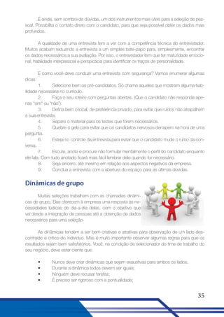 É ainda, sem sombra de dúvidas, um dos instrumentos mais úteis para a seleção de pessoal. Possibilita o contato direto com o candidato, para que seja possível obter os dados mais
profundos.
A qualidade de uma entrevista tem a ver com a competência técnica do entrevistador.
Muitos acabam reduzindo a entrevista a um simples bate-papo para, simplesmente, encontrar
os dados necessários a sua avaliação. Por isso, o entrevistador tem que ter maturidade emocional, habilidade interpessoal e perspicácia para identificar os traços de personalidade.
E como você deve conduzir uma entrevista com segurança? Vamos enumerar algumas
dicas:
1.
Selecione bem os pré-candidatos. Só chame aqueles que mostram alguma habilidade necessária no currículo.
2.
Faça o seu roteiro com perguntas abertas. (Que o candidato não responda apenas “sim” ou “não”).
3.
Defina bem o local, de preferência privado, para evitar que ruídos não atrapalhem
a sua entrevista.
4.
Separe o material para os testes que forem necessários.
5.
Quebre o gelo para evitar que os candidatos nervosos derrapem na hora de uma
pergunta.
6.
Esteja no controle da entrevista para evitar que o candidato mude o rumo da conversa.
7.
Escute, anote e procure não formular mentalmente o perfil do candidato enquanto
ele fala. Com tudo anotado ficará mais fácil lembrar dele quando for necessário.
8.
Seja sincero, até mesmo em relação aos aspectos negativos da empresa.
9.
Conclua a entrevista com a abertura do espaço para as últimas dúvidas.

Dinâmicas de grupo
Muitas seleções trabalham com as chamadas dinâmicas de grupo. Elas oferecem à empresa uma resposta às necessidades lúdicas do dia-a-dia delas, com o objetivo que
vai desde a integração de pessoas até a obtenção de dados
necessários para uma seleção.
As dinâmicas tendem a ser bem criativas e atrativas para observação de um lado descontraído e crítico do indivíduo. Mas é muito importante observar algumas regras para que os
resultados sejam bem satisfatórios. Você, na condição de selecionador do time de trabalho do
seu negócio, deve estar ciente que:
•
•
•
•

Nunca deve criar dinâmicas que sejam exaustivas para ambos os lados;
Durante a dinâmica todos devem ser iguais;
Ninguém deve recusar tarefas;
É preciso ser rigoroso com a pontualidade;

35

 