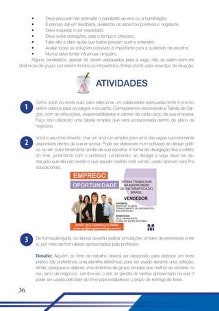 •
Deve procurar não estimular o candidato ao erro ou a humilhação;
•
É preciso dar um feedback, avaliando os aspectos positivos e negativos;
•
Deve respeitar e ser respeitado;
•
Deve evitar distrações, pois o tempo é precioso;
•
Falar alto e claro ajuda que todos possam ouvir e entender;
•
Avaliar todas as soluções possíveis é importante para a qualidade da escolha;
•
Nunca deve tentar influenciar ninguém;
Alguns candidatos, apesar de serem adequados para a vaga, não se saem bem em
dinâmicas de grupo, por serem tímidos ou introvertidos. Esteja pronto para esse tipo de situação.

ATIVIDADES
1

Como você viu nesta aula, para selecionar um colaborador adequadamente é preciso
definir critérios para os cargos e os perfis. Começaremos escrevendo a Tabela de Cargos, com as atribuições, responsabilidades e valores de cada cargo da sua empresa.
Faça isso utilizando uma tabela simples que será acrescentada dentro do plano de
negócios.

2

Você e seu time deverão criar um anúncio simples para uma das vagas supostamente
disponíveis dentro da sua empresa. Pode ser elaborado num software de design gráfico ou em outra ferramenta similar de sua escolha. A forma de divulgação fica a critério
do time, juntamente com o professor. Lembrando: ao divulgar a vaga deve ser destacado que ela não existe e que aquele modelo está sendo usado apenas para fins
educacionais.

3

De forma planejada, os alunos deverão realizar simulações simples de entrevistas entre
si, por meio de formulários apresentados pelo professor.
Desafio: Alguém do time de trabalho deverá ser designado para elaborar um teste
prático (de preferência uma planilha eletrônica) para ser usado durante uma seleção.
Ainda, pesquise e elabore uma dinâmica de grupo simples que melhor se encaixe no
seu ramo de negócios. Lembre-se: o site de gestão de tarefas apresentado na aula 3
pode ser usado pelo líder do time para estabelecer o prazo de entrega do teste.

36

 