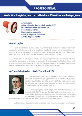 PROJETO FINAL
Aula 6 – Legislação trabalhista – Direitos e obrigações
A motivação
A Consolidação das Leis do Trabalho (CLT)
Os principais direitos trabalhistas
Benefícios opcionais
Direitos do empregador
Registro de ponto – controle
A folha do pagamento

A motivação
Desde a década de 40, no governo de Getúlio Vargas, existe uma preocupação em se
estabelecer os limites claros de uma relação de trabalho. É preciso criar vínculos sólidos em
qualquer ambiente coorporativo, onde sempre haverá alguém que põe sua força – física ou intelectual – à disposição de alguém que será responsável por pagar por ela.
Atualmente, as relações de trabalho são reguladas por meio de um contrato individual
de trabalho, que estipula os direitos e as obrigações de ambas as partes. Por isso, já que você
entrou de cabeça neste desafio de empreender, é preciso conhecer os principais pontos desta
relação trabalhista e não errar na hora de gerenciar o seu capital humano.

A Consolidação das Leis do Trabalho (CLT)
A Consolidação das Leis do Trabalho ou CLT, como também é
abreviada, é a legislação que rege as relações de trabalho individuais ou
coletivas. Sua função é unir todas as leis trabalhistas praticadas no país.
Comumente, são chamamos de celetistas todos os empregados que
possuem registro na sua carteira de trabalho.
E essa legislação já é bem antiga, vinda do final dos anos 30. Foi
o presidente Getúlio Vargas que deu o pontapé inicial para reunir e consolidar as leis da época em um só documento, o que levou 4 anos para
ser concluído. Sua assinatura se deu apenas no dia 1º de maio de 1943
no Estádio de São Januário, Rio de Janeiro, que estava lotado para o evento.
Muito se evoluiu daqueles tempos remotos até hoje. Foram incorporadas novas leis que

37

 