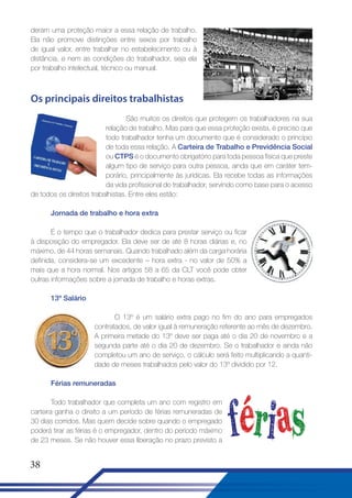 deram uma proteção maior a essa relação de trabalho.
Ela não promove distinções entre sexos por trabalho
de igual valor, entre trabalhar no estabelecimento ou à
distância, e nem as condições do trabalhador, seja ela
por trabalho intelectual, técnico ou manual.

Os principais direitos trabalhistas
São muitos os direitos que protegem os trabalhadores na sua
relação de trabalho. Mas para que essa proteção exista, é preciso que
todo trabalhador tenha um documento que é considerado o princípio
de toda essa relação. A Carteira de Trabalho e Previdência Social
ou CTPS é o documento obrigatório para toda pessoa física que preste
algum tipo de serviço para outra pessoa, ainda que em caráter temporário, principalmente às jurídicas. Ela recebe todas as informações
da vida profissional do trabalhador, servindo como base para o acesso
de todos os direitos trabalhistas. Entre eles estão:
Jornada de trabalho e hora extra
É o tempo que o trabalhador dedica para prestar serviço ou ficar
à disposição do empregador. Ela deve ser de até 8 horas diárias e, no
máximo, de 44 horas semanais. Quando trabalhado além da carga horária
definida, considera-se um excedente – hora extra - no valor de 50% a
mais que a hora normal. Nos artigos 58 a 65 da CLT você pode obter
outras informações sobre a jornada de trabalho e horas extras.
13º Salário
O 13º é um salário extra pago no fim do ano para empregados
contratados, de valor igual à remuneração referente ao mês de dezembro.
A primeira metade do 13º deve ser paga até o dia 20 de novembro e a
segunda parte até o dia 20 de dezembro. Se o trabalhador e ainda não
completou um ano de serviço, o cálculo será feito multiplicando a quantidade de meses trabalhados pelo valor do 13º dividido por 12.
Férias remuneradas
Todo trabalhador que completa um ano com registro em
carteira ganha o direito a um período de férias remuneradas de
30 dias corridos. Mas quem decide sobre quando o empregado
poderá tirar as férias é o empregador, dentro do período máximo
de 23 meses. Se não houver essa liberação no prazo previsto a

38

 