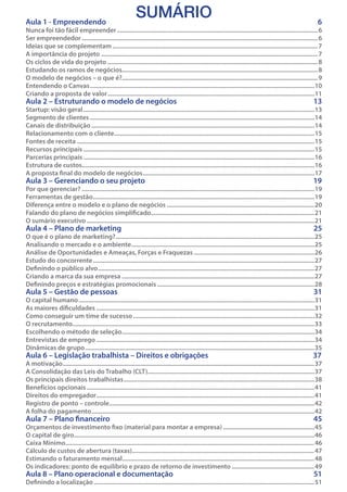 Aula 1 - Empreendendo	

SUMÁRIO

6

Nunca foi tão fácil empreender����������������������������������������������������������������������������������������������������������������������������� 6
Ser empreendedor��������������������������������������������������������������������������������������������������������������������������������������������������� 6
Ideias que se complementam�������������������������������������������������������������������������������������������������������������������������������� 7
A importância do projeto��������������������������������������������������������������������������������������������������������������������������������������� 7
Os ciclos de vida do projeto����������������������������������������������������������������������������������������������������������������������������������� 8
Estudando os ramos de negócios������������������������������������������������������������������������������������������������������������������������� 8
O modelo de negócios – o que é?������������������������������������������������������������������������������������������������������������������������� 9
Entendendo o Canvas��������������������������������������������������������������������������������������������������������������������������������������������10
Criando a proposta de valor���������������������������������������������������������������������������������������������������������������������������������11

Aula 2 – Estruturando o modelo de negócios	

13

Aula 3 – Gerenciando o seu projeto	

19

Aula 4 – Plano de marketing	

25

Aula 5 – Gestão de pessoas	

31

Aula 6 – Legislação trabalhista – Direitos e obrigações	

37

Aula 7 – Plano financeiro	

45

Aula 8 – Plano operacional e documentação	

51

Startup: visão geral������������������������������������������������������������������������������������������������������������������������������������������������13
Segmento de clientes��������������������������������������������������������������������������������������������������������������������������������������������14
Canais de distribuição�������������������������������������������������������������������������������������������������������������������������������������������14
Relacionamento com o cliente����������������������������������������������������������������������������������������������������������������������������15
Fontes de receita����������������������������������������������������������������������������������������������������������������������������������������������������15
Recursos principais������������������������������������������������������������������������������������������������������������������������������������������������15
Parcerias principais������������������������������������������������������������������������������������������������������������������������������������������������16
Estrutura de custos�������������������������������������������������������������������������������������������������������������������������������������������������16
A proposta final do modelo de negócios�����������������������������������������������������������������������������������������������������������17
Por que gerenciar?�������������������������������������������������������������������������������������������������������������������������������������������������19
Ferramentas de gestão������������������������������������������������������������������������������������������������������������������������������������������19
Diferença entre o modelo e o plano de negócios��������������������������������������������������������������������������������������������20
Falando do plano de negócios simplificado�����������������������������������������������������������������������������������������������������21
O sumário executivo����������������������������������������������������������������������������������������������������������������������������������������������21
O que é o plano de marketing?����������������������������������������������������������������������������������������������������������������������������25
Analisando o mercado e o ambiente������������������������������������������������������������������������������������������������������������������25
Análise de Oportunidades e Ameaças, Forças e Fraquezas���������������������������������������������������������������������������26
Estudo do concorrente������������������������������������������������������������������������������������������������������������������������������������������27
Definindo o público alvo���������������������������������������������������������������������������������������������������������������������������������������27
Criando a marca da sua empresa������������������������������������������������������������������������������������������������������������������������27
Definindo preços e estratégias promocionais��������������������������������������������������������������������������������������������������28

O capital humano���������������������������������������������������������������������������������������������������������������������������������������������������31
As maiores dificuldades����������������������������������������������������������������������������������������������������������������������������������������31
Como conseguir um time de sucesso�����������������������������������������������������������������������������������������������������������������32
O recrutamento������������������������������������������������������������������������������������������������������������������������������������������������������33
Escolhendo o método de seleção������������������������������������������������������������������������������������������������������������������������34
Entrevistas de emprego����������������������������������������������������������������������������������������������������������������������������������������34
Dinâmicas de grupo�����������������������������������������������������������������������������������������������������������������������������������������������35
A motivação�������������������������������������������������������������������������������������������������������������������������������������������������������������37
A Consolidação das Leis do Trabalho (CLT)��������������������������������������������������������������������������������������������������������37
Os principais direitos trabalhistas�����������������������������������������������������������������������������������������������������������������������38
Benefícios opcionais����������������������������������������������������������������������������������������������������������������������������������������������41
Direitos do empregador����������������������������������������������������������������������������������������������������������������������������������������41
Registro de ponto – controle��������������������������������������������������������������������������������������������������������������������������������42
A folha do pagamento�������������������������������������������������������������������������������������������������������������������������������������������42

Orçamentos de investimento fixo (material para montar a empresa)���������������������������������������������������������45
O capital de giro������������������������������������������������������������������������������������������������������������������������������������������������������46
Caixa Mínimo������������������������������������������������������������������������������������������������������������������������������������������������������������� 46
Cálculo de custos de abertura (taxas)������������������������������������������������������������������������������������������������������������������ 47
Estimando o faturamento mensal������������������������������������������������������������������������������������������������������������������������� 48
Os indicadores: ponto de equilíbrio e prazo de retorno de investimento���������������������������������������������������� 49
Definindo a localização������������������������������������������������������������������������������������������������������������������������������������������� 51

 