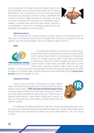 do uma das partes não deseja manter essa relação. Mas a lei diz
que é necessário que a outra parte seja avisada com 30 dias de
antecedência, com a assinatura de um documento denominado
aviso prévio. Se a dispensa ocorrer sem o aviso, o trabalhador tem
o direito de receber o salário corresponde ao período, com todos
os direitos e benefícios. Por outro lado, se o trabalhador deixar o
trabalho, a empresa pode descontar esses valores. Segundo a
nova legislação, a cada um ano trabalhado aumenta-se três dias
trabalhados para pagamento de aviso prévio.
Adicional noturno
Para o trabalhador que cumpre jornada em período noturno, sua remuneração deve ser
20% maior. É considerado período noturno o trabalho entre as 22h de um dia até às 5h do dia
seguinte. Leia mais sobre o trabalho noturno consultando o artigo 73 da CLT.
INSS
A lei garante ao trabalhador contribuinte uma renda para segurança financeira em casos de doença, acidente, gravidez, prisão,
morte e velhice. Para ter direito a essa proteção, é necessário se
inscrever e contribuir todos os meses. Parte dessa contribuição
é efetivada por desconto na folha de pagamento, antes do funcionário receber o valor final de seu salário. Mas existe um limite
máximo para o desconto, quando o salário atingir um valor estabelecido – o chamado de teto. As porcentagens de desconto irão variar dependendo do salário
de cada um. É importante fazer consultas periódicas ao site da Previdência Social (www.mpas.
gov.br) para rever as tabelas em vigor.
Imposto de renda
Todos os anos são feitas contribuições aos cofres públicos
sobre o rendimento das pessoas físicas ou jurídicas. No caso do trabalhador, pessoa física, o IRPF (Imposto de Renda Pessoa Física)
é cobrado sobre os rendimentos que ficaram acima de um determinado valor fixado pela tabela em vigência no país. Todos os anos, a
Receita Federal reajusta o valor máximo fixado para os isentos, ou
seja, os contribuintes que ficaram abaixo de determinada renda não
precisam declarar.
O trabalhador de carteira assinada tem, todo mês, um percentual (alíquota) retido na fonte, sendo que a própria empresa fica responsável por descontar e recolher este imposto para a
Receita Federal. Estes percentuais são fixados em quatro valores básicos: 7,5%, 15%, 22,5%
e 27,5%.

40

 