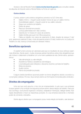 Acesse o site da Receita Federal (www.receita.fazenda.gov.br) para consultar a tabela
de alíquotas do Imposto sobre a Renda Retido na Fonte em vigência.
Outros direitos
E ainda, existem outros direitos obrigatórios previstos na CLT. Entre eles:
•
Salário mínimo – ninguém pode receber menos do que um salário mínimo;
•
Irredutibilidade salarial – ninguém pode ter seu salário reduzido;
•
Seguro por acidente de trabalho;
•
Direito de greve;
•
Repouso semanal remunerado;
•
Licença paternidade de 5 dias corridos;
•
Garantia de 12 meses em casos de acidente;
•
Salário-família para quem tem filhos pequenos;
•
Faltas ao trabalho nos casos de casamento (3 dias), doação de sangue (1 dia/
ano), alistamento eleitoral (2 dias), morte de parente próximo (2 dias), testemunho na Justiça do
Trabalho (no dia), doença comprovada por atestado médico.

Benefícios opcionais
O capital humano precisa ser valorizado para que os resultados de seus esforços sejam
mais eficientes. Sendo assim, muitas empresas adotam benefícios extras (não obrigatórios) que
vão motivar o colaborador a trabalhar com uma maior qualidade de vida. Dentre vários, apresentamos:
•
Vale-alimentação ou vale-refeição;
•
Assistência médica e assistência odontológica;
•
Local adequado para refeições e descanso durante a jornada de trabalho;
•
Bolsa de estudos;
•
Auxílio-creche;
•
Planos de previdência privada;
E alguns destes benefícios opcionais podem se tornar obrigatórios devido a acordos ou
convenções coletivas. Por isso, fique sempre atento as informações fornecidas pelos sindicatos.

Direitos do empregador
Uma vez que você assumiu o risco de ser empreendedor, é justo que a sua empresa
busque garantir uma condição de segurança própria dentro dessa relação de trabalho. Para que
isso aconteça, você precisa organizar a empresa, estabelecer hierarquias, delegar tarefas, fixar
regras disciplinares e impor as respectivas punições. É a sua empresa exercendo o chamado
poder de comando e disciplina.
Dentre alguns direitos que o empregador possui nesta relação de trabalho, vale destacar:

41

 