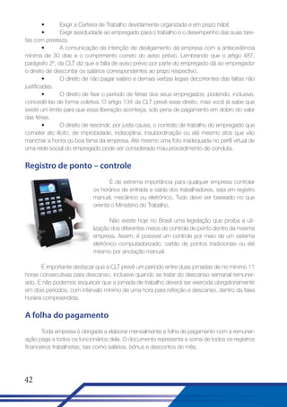 •
Exigir a Carteira de Trabalho devidamente organizada e em prazo hábil;
•
Exigir assiduidade ao empregado para o trabalho e o desempenho das suas tarefas com presteza;
•
A comunicação da intenção de desligamento da empresa com a antecedência
mínima de 30 dias e o cumprimento correto do aviso prévio. Lembrando que o artigo 487,
parágrafo 2º, da CLT diz que a falta de aviso prévio por parte do empregado dá ao empregador
o direito de descontar os salários correspondentes ao prazo respectivo.
•
O direito de não pagar salário e demais verbas legais decorrentes das faltas não
justificadas.
•
O direito de fixar o período de férias dos seus empregados, podendo, inclusive,
concedê-las de forma coletiva. O artigo 134 da CLT prevê esse direito, mas você já sabe que
existe um limite para que essa liberação aconteça, sob pena de pagamento em dobro do valor
das férias.
•
O direito de rescindir, por justa causa, o contrato de trabalho do empregado que
cometer ato ilícito, de improbidade, indisciplina, insubordinação ou até mesmo atos que vão
manchar a honra ou boa fama da empresa. Até mesmo uma foto inadequada no perfil virtual de
uma rede social do empregado pode ser considerado mau procedimento de conduta.

Registro de ponto – controle
É de extrema importância para qualquer empresa controlar
os horários de entrada e saída dos trabalhadores, seja em registro
manual, mecânico ou eletrônico. Tudo deve ser baseado no que
orienta o Ministério do Trabalho.
Não existe hoje no Brasil uma legislação que proíba a utilização dos diferentes meios de controle de ponto dentro da mesma
empresa. Assim, é possível um controle por meio de um sistema
eletrônico computadorizado, cartão de pontos tradicionais ou até
mesmo por anotação manual.
É importante destacar que a CLT prevê um período entre duas jornadas de no mínimo 11
horas consecutivas para descanso, inclusive quando se tratar do descanso semanal remunerado. E não podemos esquecer que a jornada de trabalho deverá ser exercida obrigatoriamente
em dois períodos, com intervalo mínimo de uma hora para refeição e descanso, dentro da faixa
horária compreendida.

A folha do pagamento
Toda empresa é obrigada a elaborar mensalmente a folha de pagamento com a remuneração paga a todos os funcionários dela. O documento representa a soma de todos os registros
financeiros trabalhistas, tais como salários, bônus e descontos do mês.

42

 