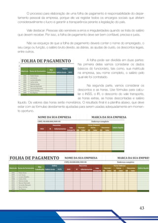O processo para elaboração de uma folha de pagamento é responsabilidade do departamento pessoal da empresa, porque ele vai registar todos os encargos sociais que afetam
consideravelmente o lucro e garantir a transparência perante a legislação do país.
Vale destacar: Pessoas são sensíveis a erros e irregularidades quando se trata do salário
que devem receber. Por isso, a folha de pagamento deve ser bem confiável, precisa e justa.
Não se esqueça de que a folha de pagamento deverá conter o nome do empregado, o
seu cargo ou função, o salário bruto devido, as diárias, as ajudas de custo, os descontos legais,
entre outros.
A folha pode ser dividida em duas partes:
Na primeira delas vamos considerar os dados
básicos do funcionário, tais como, sua matrícula
na empresa, seu nome completo, o salário pelo
qual ele foi contratado.
Na segunda parte, vamos considerar os
descontos e as horas. Use fórmulas para calcular o INSS, o IR, o desconto do vale transporte,
as horas extras, as horas descontadas e salário
líquido. Os valores das horas serão monetários. O resultado final é a planilha abaixo, que deve
estar com as fórmulas devidamente ajustadas para serem usadas adequadamente em momento oportuno.

43

 