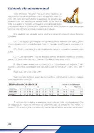 Estimando o faturamento mensal
Tarefa difícil essa, não acha? Para quem ainda não iniciou as
atividades fica complicado estimar o quanto a empresa irá faturar por
mês. Não basta apenas multiplicar a quantidade de produtos que
serão vendidos pelo seu preço de venda e pronto. Você e seu time
terão que analisar o mercado, verificando o preço praticado pelos
concorrentes diretos e o quanto seus potenciais clientes estão dispostos a pagar. Mas vamos
começar esta estimativa ajustando os preços de produção.
Uma tabela simples vai ajudar você e seu time a calcularem estas estimativas. Para isso
considere:
CP - Custo de produção/compra – são os valores com as despesas com a produção ou
compra de determinado produto (unitário), como por exemplo, a matéria-prima, as embalagens,
etc.
CC – Custo comercialização – são os valores dos impostos, comissões, transporte, entre
outras.
CO – Custo operacional – são as despesas com as atividades inerentes ao processo
operacional da empresa, tais como, mão-de-obra, energia, água, entre outros.
PL - Porcentagem de lucro – é a porcentagem do lucro estimado pela empresa. O valor
monetário referente à porcentagem será calculado a partir da fórmula VP = (CP + CC + CO) *
P%.
Preço final = CP + CC + CO + VP
Veja o exemplo da tabela abaixo que representa as estimativas de custo de produção
para uma pequena confecção.

A partir daí, é só multiplicar a quantidade de produtos vendidos no mês pelo preço final
de cada produto. Faça suas estimativas de faturamento para um período de, pelo menos, 12
meses. E não se esqueça de que existem épocas em que as vendas aumentam ou diminuem.

48

 