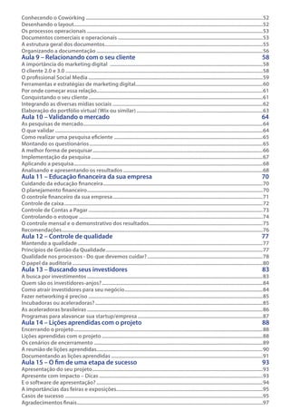 Conhecendo o Coworking������������������������������������������������������������������������������������������������������������������������������������52
Desenhando o layout��������������������������������������������������������������������������������������������������������������������������������������������52
Os processos operacionais�����������������������������������������������������������������������������������������������������������������������������������53
Documentos comerciais e operacionais������������������������������������������������������������������������������������������������������������53
A estrutura geral dos documentos����������������������������������������������������������������������������������������������������������������������55
Organizando a documentação����������������������������������������������������������������������������������������������������������������������������56

Aula 9 – Relacionando com o seu cliente	

58

Aula 10 – Validando o mercado	

64

Aula 11 – Educação financeira da sua empresa	

70

Aula 12 – Controle de qualidade	

77

Aula 13 – Buscando seus investidores	

83

Aula 14 – Lições aprendidas com o projeto	

88

Aula 15 – O fim de uma etapa de sucesso	

93

A importância do marketing digital ������������������������������������������������������������������������������������������������������������������58
O cliente 2.0 e 3.0���������������������������������������������������������������������������������������������������������������������������������������������������58
O profissional Social Media����������������������������������������������������������������������������������������������������������������������������������59
Ferramentas e estratégias de marketing digital����������������������������������������������������������������������������������������������60
Por onde começar essa relação����������������������������������������������������������������������������������������������������������������������������61
Conquistando o seu cliente����������������������������������������������������������������������������������������������������������������������������������61
Integrando as diversas mídias sociais����������������������������������������������������������������������������������������������������������������62
Elaboração do portfólio virtual (Wix ou similar)����������������������������������������������������������������������������������������������63
As pesquisas de mercado��������������������������������������������������������������������������������������������������������������������������������������64
O que validar�����������������������������������������������������������������������������������������������������������������������������������������������������������64
Como realizar uma pesquisa eficiente���������������������������������������������������������������������������������������������������������������65
Montando os questionários���������������������������������������������������������������������������������������������������������������������������������65
A melhor forma de pesquisar�������������������������������������������������������������������������������������������������������������������������������66
Implementação da pesquisa��������������������������������������������������������������������������������������������������������������������������������67
Aplicando a pesquisa���������������������������������������������������������������������������������������������������������������������������������������������68
Analisando e apresentando os resultados��������������������������������������������������������������������������������������������������������68
Cuidando da educação financeira�����������������������������������������������������������������������������������������������������������������������70
O planejamento financeiro�����������������������������������������������������������������������������������������������������������������������������������70
O controle financeiro da sua empresa����������������������������������������������������������������������������������������������������������������71
Controle de caixa����������������������������������������������������������������������������������������������������������������������������������������������������72
Controle de Contas a Pagar����������������������������������������������������������������������������������������������������������������������������������73
Controlando o estoque�����������������������������������������������������������������������������������������������������������������������������������������74
O controle mensal e o demonstrativo dos resultados�������������������������������������������������������������������������������������75
Recomendações������������������������������������������������������������������������������������������������������������������������������������������������������76
Mantendo a qualidade������������������������������������������������������������������������������������������������������������������������������������������77
Princípios de Gestão da Qualidade���������������������������������������������������������������������������������������������������������������������77
Qualidade nos processos - Do que devemos cuidar?��������������������������������������������������������������������������������������78
O papel da auditoria����������������������������������������������������������������������������������������������������������������������������������������������80
A busca por investimentos�����������������������������������������������������������������������������������������������������������������������������������83
Quem são os investidores-anjos?������������������������������������������������������������������������������������������������������������������������84
Como atrair investidores para seu negócio�������������������������������������������������������������������������������������������������������84
Fazer networking é preciso����������������������������������������������������������������������������������������������������������������������������������85
Incubadoras ou aceleradoras?�����������������������������������������������������������������������������������������������������������������������������85
As aceleradoras brasileiras�����������������������������������������������������������������������������������������������������������������������������������86
Programas para alavancar sua startup/empresa���������������������������������������������������������������������������������������������87
Encerrando o projeto���������������������������������������������������������������������������������������������������������������������������������������������88
Lições aprendidas com o projeto������������������������������������������������������������������������������������������������������������������������88
Os cenários de encerramento������������������������������������������������������������������������������������������������������������������������������89
A reunião de lições aprendidas����������������������������������������������������������������������������������������������������������������������������90
Documentando as lições aprendidas�����������������������������������������������������������������������������������������������������������������91

Apresentação do seu projeto�������������������������������������������������������������������������������������������������������������������������������93
Apresente com impacto – Dicas��������������������������������������������������������������������������������������������������������������������������93
E o software de apresentação?����������������������������������������������������������������������������������������������������������������������������94
A importâncias das feiras e exposições������������������������������������������������������������������������������������������������������������95
Casos de sucesso��������������������������������������������������������������������������������������������������������������������������������������������������95
Agradecimentos finais�����������������������������������������������������������������������������������������������������������������������������������������97

 