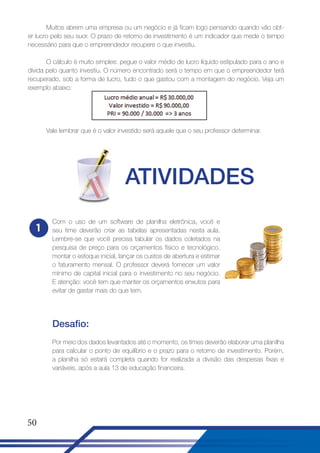 Muitos abrem uma empresa ou um negócio e já ficam logo pensando quando vão obter lucro pelo seu suor. O prazo de retorno de investimento é um indicador que mede o tempo
necessário para que o empreendedor recupere o que investiu.
O cálculo é muito simples: pegue o valor médio de lucro líquido estipulado para o ano e
dívida pelo quanto investiu. O número encontrado será o tempo em que o empreendedor terá
recuperado, sob a forma de lucro, tudo o que gastou com a montagem do negócio. Veja um
exemplo abaixo:

Vale lembrar que é o valor investido será aquele que o seu professor determinar.

ATIVIDADES
1

Com o uso de um software de planilha eletrônica, você e
seu time deverão criar as tabelas apresentadas nesta aula.
Lembre-se que você precisa tabular os dados coletados na
pesquisa de preço para os orçamentos físico e tecnológico,
montar o estoque inicial, lançar os custos de abertura e estimar
o faturamento mensal. O professor deverá fornecer um valor
mínimo de capital inicial para o investimento no seu negócio.
E atenção: você tem que manter os orçamentos enxutos para
evitar de gastar mais do que tem.

Desafio:
Por meio dos dados levantados até o momento, os times deverão elaborar uma planilha
para calcular o ponto de equilíbrio e o prazo para o retorno de investimento. Porém,
a planilha só estará completa quando for realizada a divisão das despesas fixas e
variáveis, após a aula 13 de educação financeira.

50

 
