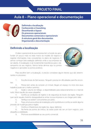 PROJETO FINAL
Aula 8 – Plano operacional e documentação
Definindo a localização
Conhecendo o Coworking
Desenhando o layout
Os processos operacionais
Documentos comerciais e operacionais
A estrutura geral dos documentos
Organizando a documentação

Definindo a localização
O plano operacional da sua empresa tem a função de aprofundar um pouco mais na visão macro do modelo de negócio e
registrar informações mais consistentes no plano de negócios. E
vamos começar esta avaliação definindo onde a sua empresa vai
ser aberta. A localização é de fundamental importância para o desempenho do seu negócio. Vamos tentar eliminar aqui os pontos
negativos e aproveitar os pontos positivos.
Para escolher bem a localização, é preciso considerar alguns fatores que são determinantes no processo:
1.

Escolha locais de fácil acesso. Ninguém precisa ter dificuldades para lhe encon-

trar;
2.
Pense bem antes de comprar um imóvel. Alugar um espaço no início dos seus
trabalhos pode ser o melhor caminho;
3.
Avalie o volume do tráfego, a disponibilidade para estacionamentos e o nível de
ruído. Muito barulho às vezes atrapalha;
4.
Confira as condições de higiene e de segurança do local e da região. Ninguém
quer sentir aquele cheirinho desagradável ao entrar na sua empresa ou ao chegar perto dela;
5.
Verifique se existem concorrentes por perto;
6.
Faça uma busca prévia da localização junto à prefeitura e confira se existe alguma
previsão de mudanças para a região;
7.
Confira a infraestrutura da região (luz, água, telefone);
8.
Na frente de pontos de ônibus, às vezes pode não ser um bom negócio, pois
atrapalha a visibilidade;
9.
Promova acessibilidade ao seu ponto comercial.

51

 