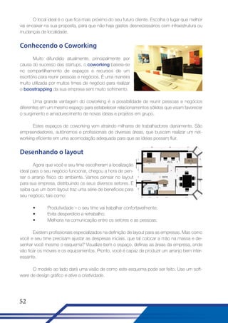 O local ideal é o que fica mais próximo do seu futuro cliente. Escolha o lugar que melhor
vai encaixar na sua proposta, para que não haja gastos desnecessários com infraestrutura ou
mudanças de localidade.

Conhecendo o Coworking
Muito difundido atualmente, principalmente por
causa do sucesso das startups, o coworking baseia-se
no compartilhamento de espaços e recursos de um
escritório para reunir pessoas e negócios. É uma maneira
muito utilizada por muitos times de negócio para realizar
o boostrapping da sua empresa sem muito sofrimento.
Uma grande vantagem do coworking é a possibilidade de reunir pessoas e negócios
diferentes em um mesmo espaço para estabelecer relacionamentos sólidos que visam favorecer
o surgimento e amadurecimento de novas ideias e projetos em grupo.
Estes espaços de coworking vem atraindo milhares de trabalhadores diariamente. São
empreendedores, autônomos e profissionais de diversas áreas, que buscam realizar um networking eficiente em uma acomodação adequada para que as ideias possam fluir.

Desenhando o layout
Agora que você e seu time escolheram a localização
ideal para o seu negócio funcionar, chegou a hora de pensar o arranjo físico do ambiente. Vamos pensar no layout
para sua empresa, distribuindo os seus diversos setores. E
saiba que um bom layout traz uma série de benefícios para
seu negócio, tais como:
•
•
•

Produtividade – o seu time vai trabalhar confortavelmente;
Evita desperdício e retrabalho;
Melhoria na comunicação entre os setores e as pessoas;

Existem profissionais especializados na definição de layout para as empresas. Mas como
você e seu time precisam ajustar as despesas iniciais, que tal colocar a mão na massa e desenhar você mesmo o esquema? Visualize bem o espaço, definas as áreas da empresa, onde
vão ficar os móveis e os equipamentos. Pronto, você é capaz de produzir um arranjo bem interessante.
O modelo ao lado dará uma visão de como este esquema pode ser feito. Use um software de design gráfico e ative a criatividade.

52

 