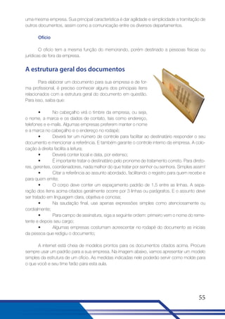 uma mesma empresa. Sua principal característica é dar agilidade e simplicidade a tramitação de
outros documentos, assim como a comunicação entre os diversos departamentos.
Ofício
O oficio tem a mesma função do memorando, porém destinado a pessoas físicas ou
jurídicas de fora da empresa.

A estrutura geral dos documentos
Para elaborar um documento para sua empresa e de forma profissional, é preciso conhecer alguns dos principais itens
relacionados com a estrutura geral do documento em questão.
Para isso, saiba que:
•
No cabeçalho virá o timbre da empresa, ou seja,
o nome, a marca e os dados de contato, tais como endereço,
telefones e e-mails. Algumas empresas preferem manter o nome
e a marca no cabeçalho e o endereço no rodapé;
•
Deverá ter um número de controle para facilitar ao destinatário responder o seu
documento e mencionar a referência. E também garante o controle interno da empresa. A colocação à direita facilita a leitura;
•
Deverá conter local e data, por extenso;
•
É importante tratar o destinatário pelo pronome de tratamento correto. Para diretores, gerentes, coordenadores, nada melhor do que tratar por senhor ou senhora. Simples assim!
•
Citar a referência ao assunto abordado, facilitando o registro para quem recebe e
para quem emite;
•
O corpo deve conter um espaçamento padrão de 1,5 entre as linhas. A separação dos itens acima citados geralmente ocorre por 3 linhas ou parágrafos. E o assunto deve
ser tratado em linguagem clara, objetiva e concisa;
•
Na saudação final, use apenas expressões simples como atenciosamente ou
cordialmente;
•
Para campo de assinatura, siga a seguinte ordem: primeiro vem o nome do remetente e depois seu cargo;
•
Algumas empresas costumam acrescentar no rodapé do documento as iniciais
da pessoa que redigiu o documento;
A internet está cheia de modelos prontos para os documentos citados acima. Procure
sempre usar um padrão para a sua empresa. Na imagem abaixo, vamos apresentar um modelo
simples da estrutura de um ofício. As medidas indicadas nele poderão servir como molde para
o que você e seu time farão para esta aula.

55

 