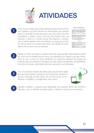 ATIVIDADES
1

Como você viu nesta aula, toda empresa precisa de documentos
que registrem de forma eficiente as informações que tramitam
dentro ou fora dela. E para deixar bem claro que você e seu time
entenderam o recado, vamos criar dois documentos para sua
empresa: o ofício e o contrato social. Para elaborar o contrato,
use o modelo sugerido pelo seu professor ou pesquise na internet. Ele vai servir como base para iniciar uma relação de sociedade entre os sócios da sua empresa.

2

Elabore um oficio com base no padrão informado nesta apostila. Você deverá escolher
um outro time de trabalho da sua turma, de preferência um negócio que seja interessante ao seu, e envie um oficio solicitando um orçamento qualquer. Ele poderá ser
impresso pelo seu professor e entregue por você, depois de assinado, ao destinatário.
E lembre-se de que o destinatário terá que responder a sua solicitação.

3

Crie uma estrutura simples de pastas para arquivamento digital
dos seus documentos. Lembre-se que você pode separar por
assunto. Isto pode ser feito dentro de um drive virtual, como o
Skydrive, o DropBox, o Google Drive, entre outros.

4

Visualize e elabore o esquema para distribuição dos espaços dentro seu escritório.
Para isso, use um software de design gráfico e desenhe o layout da sua empresa.

57

 