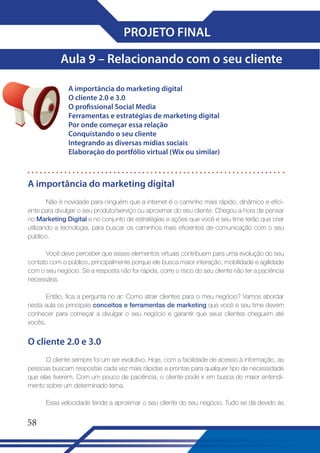 PROJETO FINAL
Aula 9 – Relacionando com o seu cliente
A importância do marketing digital
O cliente 2�0 e 3�0
O profissional Social Media
Ferramentas e estratégias de marketing digital
Por onde começar essa relação
Conquistando o seu cliente
Integrando as diversas mídias sociais
Elaboração do portfólio virtual (Wix ou similar)

A importância do marketing digital
Não é novidade para ninguém que a internet é o caminho mais rápido, dinâmico e eficiente para divulgar o seu produto/serviço ou aproximar do seu cliente. Chegou a hora de pensar
no Marketing Digital e no conjunto de estratégias e ações que você e seu time terão que criar
utilizando a tecnologia, para buscar os caminhos mais eficientes de comunicação com o seu
público.
Você deve perceber que esses elementos virtuais contribuem para uma evolução do seu
contato com o público, principalmente porque ele busca maior interação, mobilidade e agilidade
com o seu negócio. Se a resposta não for rápida, corre o risco do seu cliente não ter a paciência
necessária.
Então, fica a pergunta no ar: Como atrair clientes para o meu negócio? Vamos abordar
nesta aula os principais conceitos e ferramentas de marketing que você e seu time devem
conhecer para começar a divulgar o seu negócio e garantir que seus clientes cheguem até
vocês.

O cliente 2�0 e 3�0
O cliente sempre foi um ser evolutivo. Hoje, com a facilidade de acesso à informação, as
pessoas buscam respostas cada vez mais rápidas e prontas para qualquer tipo de necessidade
que elas tiverem. Com um pouco de paciência, o cliente pode ir em busca do maior entendimento sobre um determinado tema.
Essa velocidade tende a aproximar o seu cliente do seu negócio. Tudo se dá devido às

58

 
