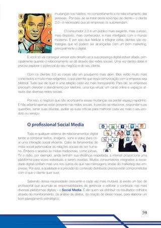 mudanças nos hábitos, no comportamento e no relacionamento das
pessoas. Por isso, ao se tratar deste novo tipo de cliente – o cliente
2.0 - é necessário que as empresas os surpreendam.
O consumidor 2.0 é um público mais exigente, mais curioso,
mais disposto, mais conhecedor, e mais interligado com o mundo
moderno. É por isso que fidelizar e integrar estes clientes são estratégias que só podem ser alcançadas com um bom marketing,
principalmente o digital.
E você só vai conseguir vencer este desafio se a sua presença digital estiver afiada, principalmente quando o relacionamento se dá através das redes sociais. Uma vez dentro delas é
preciso explorar o potencial do seu negócio e do seu cliente.
Com os clientes 3.0 as coisas vão um pouquinho mais além. Eles estão muito mais
conectados e muito mais exigentes, o que permite que essa comunicação com a empresa seja
bilateral. Tudo que ele quer é uma relação cada vez mais transparente. Para ele, as empresas
precisam oferecer o atendimento por telefone, uma loja virtual, um canal online e espaços através das diversas redes sociais.
Por isso, o negócio que não acompanha essas mudanças vai perder espaço rapidinho.
E não adianta apenas estar presente nas redes sociais, é preciso se relacionar, responder suas
questões, sanar suas dúvidas, avaliar as suas críticas para melhorar cada vez mais o seu produto ou serviço.

O profissional Social Media
Todo e qualquer sistema de relacionamentos digital
tende a combinar textos, imagens, sons e vídeo para criar uma interação social eficiente. Cabe às ferramentas de
mídia social potencializar as relações sociais do ser humano. Embora o acesso às mídias tradicionais, como jornais,
TV e rádio, por exemplo, ainda tenham sua eficiência respeitada, a internet proporciona uma
plataforma para vozes individuais a serem ouvidas. Muitos consumidores integrados a sociedade digital confiam mais uns nos outros do que nas mensagens vindas do marketing das empresas. Por isso, a qualidade e a precisão do conteúdo distribuído precisa estar comprometidas
com o que o cliente quer ouvir.
Sabendo dessa necessidade crescente e cada vez mais mutável, já existe um tipo de
profissional que acumula as responsabilidades de gerenciar e editorar o conteúdo nas mais
diversas plataformas digitais - o Social Media. É ele quem vai distribuir os resultados colhidos
através do monitoramento, da análise de dados, da criação de ideias novas, para elaborar um
bom planejamento estratégico.

59

 