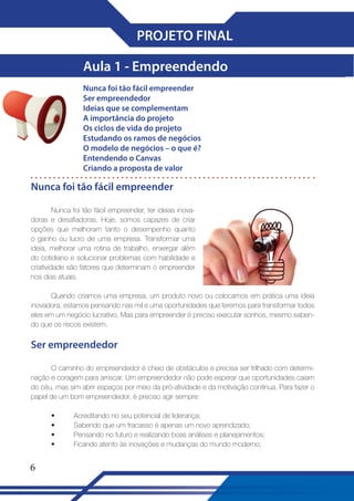 PROJETO FINAL
Aula 1 - Empreendendo
Nunca foi tão fácil empreender
Ser empreendedor
Ideias que se complementam
A importância do projeto
Os ciclos de vida do projeto
Estudando os ramos de negócios
O modelo de negócios – o que é?
Entendendo o Canvas
Criando a proposta de valor

Nunca foi tão fácil empreender
Nunca foi tão fácil empreender, ter ideias inovadoras e desafiadoras. Hoje, somos capazes de criar
opções que melhoram tanto o desempenho quanto
o ganho ou lucro de uma empresa. Transformar uma
ideia, melhorar uma rotina de trabalho, enxergar além
do cotidiano e solucionar problemas com habilidade e
criatividade são fatores que determinam o empreender
nos dias atuais.
Quando criamos uma empresa, um produto novo ou colocamos em prática uma ideia
inovadora, estamos pensando nas mil e uma oportunidades que teremos para transformar todos
eles em um negócio lucrativo. Mas para empreender é preciso executar sonhos, mesmo sabendo que os riscos existem.

Ser empreendedor
O caminho do empreendedor é cheio de obstáculos e precisa ser trilhado com determinação e coragem para arriscar. Um empreendedor não pode esperar que oportunidades caiam
do céu, mas sim abrir espaços por meio da pró-atividade e da motivação contínua. Para fazer o
papel de um bom empreendedor, é preciso agir sempre:
•
•
•
•

6

Acreditando no seu potencial de liderança;
Sabendo que um fracasso é apenas um novo aprendizado;
Pensando no futuro e realizando boas análises e planejamentos;
Ficando atento às inovações e mudanças do mundo moderno;

 