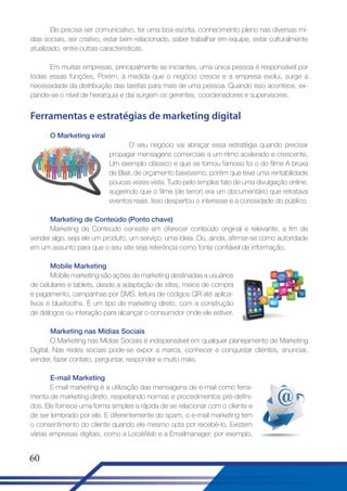Ele precisa ser comunicativo, ter uma boa escrita, conhecimento pleno nas diversas mídias sociais, ser criativo, estar bem relacionado, saber trabalhar em equipe, estar culturalmente
atualizado, entre outras características.
Em muitas empresas, principalmente as iniciantes, uma única pessoa é responsável por
todas essas funções. Porém, à medida que o negócio cresce e a empresa evolui, surge a
necessidade da distribuição das tarefas para mais de uma pessoa. Quando isso acontece, expande-se o nível de hierarquia e daí surgem os gerentes, coordenadores e supervisores.

Ferramentas e estratégias de marketing digital
O Marketing viral
O seu negócio vai abraçar essa estratégia quando precisar
propagar mensagens comerciais a um ritmo acelerado e crescente.
Um exemplo clássico e que se tornou famoso foi o do filme A bruxa
de Blair, de orçamento baixíssimo, porém que teve uma rentabilidade
poucas vezes vista. Tudo pelo simples fato de uma divulgação online,
sugerindo que o filme (de terror) era um documentário que retratava
eventos reais. Isso despertou o interesse e a curiosidade do público.
Marketing de Conteúdo (Ponto chave)
Marketing de Conteúdo consiste em oferecer conteúdo original e relevante, a fim de
vender algo, seja ele um produto, um serviço, uma ideia. Ou, ainda, afirmar-se como autoridade
em um assunto para que o seu site seja referência como fonte confiável de informação.
Mobile Marketing
Mobile marketing são ações de marketing destinadas a usuários
de celulares e tablets, desde a adaptação de sites, meios de compra
e pagamento, campanhas por SMS, leitura de códigos QR até aplicativos e bluetooths. É um tipo de marketing direto, com a construção
de diálogos ou interação para alcançar o consumidor onde ele estiver.
Marketing nas Mídias Sociais
O Marketing nas Mídias Sociais é indispensável em qualquer planejamento de Marketing
Digital. Nas redes sociais pode-se expor a marca, conhecer e conquistar clientes, anunciar,
vender, fazer contato, perguntar, responder e muito mais.
E-mail Marketing
E-mail marketing é a utilização das mensagens de e-mail como ferramenta de marketing direto, respeitando normas e procedimentos pré-definidos. Ele fornece uma forma simples e rápida de se relacionar com o cliente e
de ser lembrado por ele. E diferentemente do spam, o e-mail marketing tem
o consentimento do cliente quando ele mesmo opta por recebê-lo. Existem
várias empresas digitais, como a LocaWeb e a Emailmanager, por exemplo,

60

 