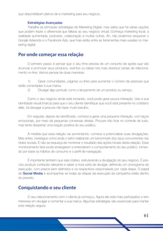 que disponibilizam planos de e-marketing para seu negócio.
Estratégias Avançadas
Trabalhe as principais estratégias de Marketing Digital, mas saiba que há várias opções
que podem trazer o diferencial que faltava ao seu negócio virtual. Conheça marketing local, a
realidade aumentada, podcasts, colaboração e muitas outras. Ah, não podemos esquecer o
Google Adwords e o Facebook Ads, que hoje estão entre as ferramentas mais usadas no marketing digital.

Por onde começar essa relação
O primeiro passo é pensar que o seu time precisa de um conjunto de ações que vão
anunciar e promover seus produtos, eventos ou ideias nos mais diversos canais de relacionamento on-line. Vamos pensar de duas maneiras:
1)
Gerar comunidades, páginas ou links para aumentar o número de pessoas que
estão conectadas à sua marca.
2)
Divulgar algo pontual, como o lançamento de um produto ou serviço.
Como o seu negócio ainda está iniciando, você pode gerar pouca interação. Use a sua
identidade visual (marca) para que o seu cliente identifique que você está presente no cotidiano
dele. Vá devagar e procure não fazer muito barulho.
Em seguida, depois de identificado, comece a gerar uma pequena interação, com laços
emocionais, por meio de pequenas conversas diretas. Procure não ficar no controle de tudo,
mas tente despertar uma reação positiva do seu público.
À medida que essa relação vai aumentando, comece a potencializar suas divulgações.
Mas antes, investigue como anda o setor realizando um benchmark dos seus concorrentes nas
redes sociais. E não se esqueça de monitorar o resultado das ações iniciais desta relação. Esse
monitoramento fará vocês enxergarem e entenderem o comportamento do seu público, tomando por base os hábitos de consumo e o perfil de navegação.
É importante também que seja criativo, estruturando a divulgação do seu negócio. É preciso produzir conteúdo relevante e saber a hora certa de divulgar, definindo um cronograma de
execução, com prazos bem definidos e os respectivos responsáveis por cada etapa. O papel
do Social Media é acompanhar se todas as etapas da execução da campanha estão dentro
do previsto.

Conquistando o seu cliente
O seu relacionamento com o cliente já começou. Agora ele está mais participativo e tem
interesse em divulgar e comentar a sua marca. Algumas estratégias são essenciais para manter
esta relação segura:

61

 