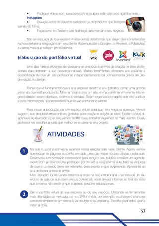 •
Publique vídeos com características virais para estimular o compartilhamento.
Instagram
•
Divulgue fotos de eventos realizados ou de produtos que estejam
saindo do forno.
•
Faça como no Twitter e use hashtags para marcar o seu negócio.
Não se esqueça de que existem muitas outras plataformas que devem ser consideradas
na hora de fazer a integração com seu cliente. Podemos citar o Google+, o Pinterest, o WhatsApp
e outros mais que estejam em evidência.

Elaboração do portfólio virtual
Uma das formas eficientes de divulgar o seu negócio é através da criação de sites profissionais que permitam a sua presença na web. Muitas ferramentas oferecem aos usuários a
possibilidade de criar um site profissional, independentemente de conhecimento prévio em programação ou design.
Pense que é fundamental que a sua empresa mostre o seu trabalho, como uma grande
vitrine do que está produzindo. Mas na hora de criar um site, é importante ter em mente três regras básicas: sejam objetivos, criativos e variados. Sejam organizados naquilo que vão publicar
e evite informações desnecessárias que só vão confundir o cliente.
Para iniciar a produção de um espaço virtual para que seu negócio apareça, vamos
sugerir o uso de plataformas online e gratuitas para criação e edição de sites. Existem várias disponíveis no mercado e por isso vamos facilitar o seu trabalho sugerindo as mais usadas. O seu
professor vai escolher aquela que melhor se encaixa no seu projeto.

ATIVIDADES
1

Na aula 4, você já começou a pensar nessa relação com o seu cliente. Agora, vamos
aperfeiçoar as páginas ou perfis em cada uma das redes sociais citadas nesta aula.
Desenvolva um conteúdo interessante para atingir o seu público e realize um agendamento com ao menos uma postagem por dia até a sua próxima aula. Não se esqueça
de que o conteúdo deve ser relevante, bem escrito e que surpreenda. Apresente ao
seu professor antes de enviar.
Mas, atenção! Como ainda estamos apenas na fase embrionária e se trata de um exercício de sala de aula (sem vínculo comercial), você deverá informar ao final do texto
que a marca não existe e que é apenas para fins educacionais.

2

Crie o portfólio virtual da sua empresa ou do seu negócio. Utilizando as ferramentas
mais difundidas do mercado, como o WIX e o Yola, por exemplo, você deverá criar uma
estrutura simples de um site que vai divulgar o seu trabalho. Escolha qual delas usar e
mãos à obra.

63

 