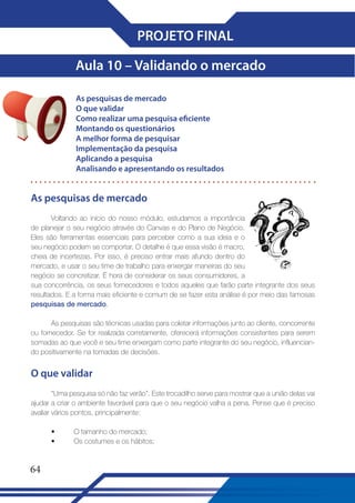 PROJETO FINAL
Aula 10 – Validando o mercado
As pesquisas de mercado
O que validar
Como realizar uma pesquisa eficiente
Montando os questionários
A melhor forma de pesquisar
Implementação da pesquisa
Aplicando a pesquisa
Analisando e apresentando os resultados

As pesquisas de mercado
Voltando ao início do nosso módulo, estudamos a importância
de planejar o seu negócio através do Canvas e do Plano de Negócio.
Eles são ferramentas essenciais para perceber como a sua ideia e o
seu negócio podem se comportar. O detalhe é que essa visão é macro,
cheia de incertezas. Por isso, é preciso entrar mais afundo dentro do
mercado, e usar o seu time de trabalho para enxergar maneiras do seu
negócio se concretizar. É hora de considerar os seus consumidores, a
sua concorrência, os seus fornecedores e todos aqueles que farão parte integrante dos seus
resultados. E a forma mais eficiente e comum de se fazer esta análise é por meio das famosas
pesquisas de mercado.
As pesquisas são técnicas usadas para coletar informações junto ao cliente, concorrente
ou fornecedor. Se for realizada corretamente, oferecerá informações consistentes para serem
somadas ao que você e seu time enxergam como parte integrante do seu negócio, influenciando positivamente na tomadas de decisões.

O que validar
“Uma pesquisa só não faz verão”. Este trocadilho serve para mostrar que a união delas vai
ajudar a criar o ambiente favorável para que o seu negócio valha a pena. Pense que é preciso
avaliar vários pontos, principalmente:
•
•

64

O tamanho do mercado;
Os costumes e os hábitos;

 