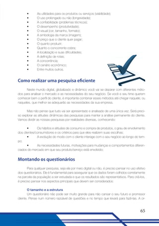 •
•
•
•
•
•
•
•
•
•
•
•
•
•

As utilidades para os produtos ou serviços (viabilidade);
O uso prolongado ou não (longevidade);
A confiabilidade (problemas técnicos);
O desempenho (produtividade);
O visual (cor, tamanho, formato);
A simbologia da marca (imagem);
O preço que o cliente quer pagar;
O quanto produzir;
Quanto o concorrente cobra;
A localização e suas dificuldades;
A definição de rotas;
A concorrência;
O cenário econômico;
Entre muitos outros.

Como realizar uma pesquisa eficiente
Neste mundo digital, globalizado e dinâmico você vai se deparar com diferentes métodos para analisar o mercado e as necessidades do seu negócio. Se você e seu time querem
conhecer bem o perfil do cliente, é importante combinar esses métodos até chegar naquele, ou
naqueles, que melhor se adequarão as necessidades da sua empresa.
Mas não pense que tudo vai ser apresentado e analisado de uma única vez. Será preciso explorar as atitudes dinâmicas das pesquisas para manter a análise permanente do cliente.
Vamos dividir as nossas pesquisas por realidades diversas, conhecendo:
•
Os hábitos e atitudes de consumo e compra de produtos, o grau de envolvimento
dos clientes/consumidores e os critérios para que eles realizem suas escolhas;
•
A evolução do modo com o cliente interage com o seu negócio ao longo do tempo;
•
As necessidades futuras, motivações para mudanças e comportamentos diferenciados do mercado em que seu produto/serviço está envolvido;

Montando os questionários
Para qualquer pesquisa, seja ela por meio digital ou não, é preciso pensar no uso efetivo
dos questionários. Ele é fundamental para assegurar que os dados foram colhidos corretamente
na parcela da população a ser estudada e que os resultados são representativos. Para criá-los,
é preciso pensar nos aspectos principais que devem ser considerados:
O tamanho e a estrutura
Um questionário não pode ser muito grande para não cansar o seu futuro e promissor
cliente. Pense num número razoável de questões e no tempo que levará para fazê-las. A or-

65

 