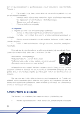 dem com que elas aparecem no questionário ajuda a reduzir o seu esforço e do entrevistado.
Aproveite e:
•
Crie uma introdução para que seu cliente perceba a razão daquele estudo que a
sua empresa está realizando;
•
Elabore questões fáceis e claras para diminuir aquela resistência do entrevistado;
•
Use tópicos com uma estrutura lógica e de fácil percepção;
•
Seja compreensível na linguagem;
•
Evite a confusão do entrevistado.
As perguntas
As perguntas que você e seu time devem propor podem ser:
•
Abertas - o entrevistado responde o que realmente acha do assunto;
•
Fechadas - o entrevistado deve escolher uma das respostas propostas pelo entrevistador.
•
Formatadas – pode optar por uma das respostas possíveis e também pode expressar sua opinião;
•
Escala - o entrevistado classifica o seu grau de acordo, desacordo, satisfação ou
insatisfação.
Para cada tipo de consulta realizada, uma forma de pergunta pode ser realizada. As perguntas mais comuns criadas para quase todas as situações são:
Você conhece a nossa promoção...
Você gostaria de uma ... ao lado da sua casa?
Você gostaria de receber o nosso produto ... direto na sua casa?
O que você mais considera em nosso produto?
Lembre-se que uma pesquisa bem feita é aquela que você conseguirá obter os resultados mais próximos da realidade. Por isso, nunca induza o entrevistado a resposta que você
gostaria de ouvir e nunca faça perguntas que não surgem nenhum tipo de efeito para a sua
pesquisa.
Elas são uteis quando bem feitas e unidas com as observações de rua. Quando bem
anotadas, estas observações ajudam a ter uma maior garantia de que a pessoa que você entrevistou está respondendo corretamente. Tenha em mente que a maioria tem uma tendência
enorme de mentir ao ser entrevistada.

A melhor forma de pesquisar
Vale destacar que os métodos mais usados para realizar uma pesquisa são:
•

66

Por sites especializados e/ou e-mail – Baixo custo, cômodo e rápido. Sites como

 