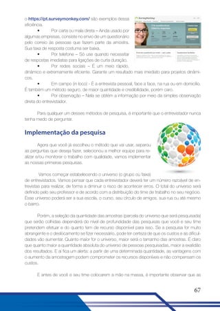 o https://pt.surveymonkey.com/ são exemplos dessa
eficiência.
•
Por carta ou mala direta – Ainda usado por
algumas empresas, consiste no envio de um questionário
pelo correio às pessoas que fazem parte da amostra.
Sua taxa de resposta costuma ser baixa.
•
Por telefone – Só use quando necessitar
de respostas imediatas para ligações de curta duração.
•
Por redes sociais – É um meio rápido,
dinâmico e extremamente eficiente. Garante um resultado mais imediato para projetos dinâmicos.
•
Em campo (in loco) - É a entrevista pessoal, face a face, na rua ou em domicílio.
É também um método seguro, de maior quantidade e credibilidade, porém caro.
•
Por observação – Nela se obtém a informação por meio da simples observação
direta do entrevistador.
Para qualquer um desses métodos de pesquisa, é importante que o entrevistador nunca
tenha medo de perguntar.

Implementação da pesquisa
Agora que você já escolheu o método que vai usar, separou
as perguntas que deseja fazer, selecionou a melhor equipe para realizar e/ou monitorar o trabalho com qualidade, vamos implementar
as nossas primeiras pesquisas.
Vamos começar estabelecendo o universo (o grupo ou faixa)
de entrevistados. Vamos pensar que cada entrevistador deverá ter um número razoável de entrevistas para realizar, de forma a diminuir o risco de acontecer erros. O total do universo será
definido pelo seu professor e de acordo com a distribuição do time de trabalho no seu negócio.
Esse universo poderá ser a sua escola, o curso, seu círculo de amigos, sua rua ou até mesmo
o bairro.
Porém, a seleção da quantidade das amostras (parcela do universo que será pesquisada)
que serão colhidas dependerá do nível de profundidade das pesquisas que você e seu time
pretendem efetuar e do quanto tem de recurso disponível para isso. Se a pesquisa for muito
abrangente e o deslocamento se fizer necessário, pode ter certeza de que os custos e as dificuldades vão aumentar. Quanto maior for o universo, maior será o tamanho das amostras. É claro
que quanto maior a quantidade absoluta do universo de pessoas pesquisadas, maior a exatidão
dos resultados. E aí fica um alerta: a partir de uma determinada quantidade, as vantagens com
o aumento da amostragem podem comprometer os recursos disponíveis e não compensam os
custos.
E antes de você e seu time colocarem a mão na massa, é importante observar que as

67

 