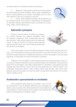 amostras podem ser recolhidas de duas formas básicas:
1)
Aleatórias – São aquelas onde há uma escolha aleatória
de qual cliente/consumidor pesquisar, dando iguais possibilidades a
todos os pesquisadores de se estudar a população como um todo.
Esse método é mais caro e complexo a executar.
2)
Cotas – Muito utilizado atualmente, são aquelas em que
as amostras deverão ter as mesmas características da população a
ser estudada. Nessas características incluem-se variáveis como sexo,
idade, região, nível de instrução etc.

Aplicando a pesquisa
Chegou a hora de colocar em prática a sua pesquisa. Comece sabendo que qualquer abordagem deve
ser amigável e respeitosa, onde o pesquisador deve ser
bem-educado. Tratar sempre pelo pronome de tratamento
correto, ou seja, por “senhor” ou “senhora”. Evite expressar
opiniões próprias e tente ser o mais imparcial possível para
não distorcer os resultados.
Como você já sabe, um bom formulário de pesquisa introduz qual o propósito dela. Contudo, o seu entrevistado na maioria das vezes não vai ler o que está escrito ali e, por isso, é importante começar explicando a finalidade da pesquisa e o tempo de duração. E se você passa
segurança, o entrevistado se mostra mais disposto a participar.
E falando no time de trabalho, os entrevistadores devem ter boa apresentação, serem comunicativos e estarem preparados para as possíveis objeções do entrevistado. A boa aparência
ajuda muito na abordagem, pois reflete profissionalismo e seriedade. E para garantir que essa
interação seja mais eficiente, procure aproximar essa aparência com o perfil do público a ser
entrevistado. Mas fiquem atentos a dica: mulheres devem evitar decotes, saias curtas, transparências para evitar assédios; e os homens devem se apresentar mais formais, com camisas,
calças e sapatos sociais.

Analisando e apresentando os resultados
Para a realização desta etapa do seu trabalho, vamos concentrar basicamente no uso de planilhas eletrônicas para a tabulação dos
dados e para a apuração dos valores absolutos de cada resposta por
meio de gráficos. Vamos destacar as informações mais relevantes para
facilitar a interpretação dos resultados obtidos.

68

 