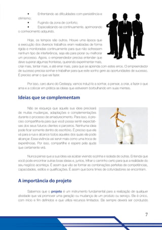 •
Enfrentando as dificuldades com persistência e
otimismo;
•
Fugindo da zona de conforto;
•
Especializando-se continuamente, aprimorando
o conhecimento adquirido.
Hoje, os tempos são outros. Houve uma época que
a execução dos diversos trabalhos eram realizadas de forma
rígida e monitoradas continuamente para que não sofressem
nenhum tipo de interferência, seja ela para piorar ou melhorar
um processo. Agora, o empreendedor precisa entender que
deve superar algumas fronteiras, querendo experimentar mais,
criar mais, tentar mais, e até errar mais, para que se aprenda com estes erros. O empreendedor
de sucesso precisa sonhar e trabalhar para que este sonho gere as oportunidades de sucesso.
É preciso amar o que vai fazer.
Por isso, caro aluno do Cedaspy, vamos induzi-lo a sonhar, a pensar, a criar, a fazer o que
ama e a colocar em prática as ideias que estiverem borbulhando em suas mentes.

Ideias que se complementam
Não se esqueça que aquela sua ideia precisará
de muitas mudanças, adaptações e complementações
durante o processo de amadurecimento. Para isso, é preciso compartilha-la para que você possa sentir expectativas dos seus futuros clientes e parceiros. Nenhuma ideia
pode ficar somente dentro do escritório. É preciso que ela
vá para a rua e alcance todos aqueles dos quais ela pode
alcançar. Essa vivência vai servir mais como uma troca de
experiências. Por isso, compartilhe e espere pela ajuda
que certamente virá.
Nunca pense que a sua ideia vai acabar vivendo sozinha e isolada de outras. Entenda que
você pode encontrar outras boas ideias e, juntos, trilhar o caminho certo para que a realidade do
seu negócio aconteça. É assim que vão se formar as combinações perfeitas de competências,
capacidades, estilos e qualificações. É assim que bons times de cofundadores se encontram.

A importância do projeto
Sabemos que o projeto é um instrumento fundamental para a realização de qualquer
atividade que vai promover uma geração ou mudança de um produto ou serviço. Ele é único,
com início e fim definidos e que utiliza recursos limitados. Ele sempre deverá ser conduzido

7

 