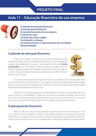 PROJETO FINAL
Aula 11 – Educação financeira da sua empresa
Cuidando da educação financeira
O planejamento financeiro
O controle financeiro da sua empresa
Controle de caixa
Controle de contas a pagar
Controlando o estoque
O controle mensal e o demonstrativo dos resultados
Recomendações

Cuidando da educação financeira
É claro que em algum momento do seu negócio será preciso gerar
receita para pagar todos os investimentos realizados. No seu modelo de
negócio esta estratégia já começou a ser traçada no bloco das Fontes
de Receitas e por isso chegou a hora de colocar em prática. Para um
melhor resultado, precisamos consultar novamente nossos principais recursos e nossas principais fontes de receita para saber a melhor forma de
ajustar cada um deles.
O sucesso do seu negócio vai depender muito da capacidade do seu time de administrar
os recursos financeiros que entrarem no seu negócio, de modo a garantir segurança para pagar
todos os compromissos e obrigações da empresa. E é claro que negócios bem administrados
financeiramente apresentam maiores lucros.
Assim como na nossa vida pessoal, uma boa gestão financeira é fundamental para assegurar o sucesso e a tranquilidade. E saiba que, de acordo com dados do Sebrae, mais de 70%
das micro e pequenas empresas brasileiras fecham as portas logo nos primeiros cinco anos de
vida, tudo por causa da falta de planejamento em relação aos aspectos financeiros.

O planejamento financeiro
Muito se fala que uma das preocupações evidentes da maioria das empresas é com
o seu primeiro ano de existência. Gastos e mais gastos causam a má gestão dos recursos
financeiros. E a verdade é cruel, pois essa é a pedra no sapato de muitos pequenos empreendedores. Então, pense que com um bom planejamento, informações detalhadas, práticas eficien-

70

 