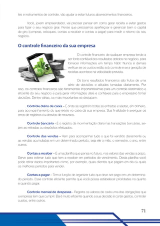 tes e instrumentos de controle, vão ajudar a evitar futuros aborrecimentos financeiros.
Você, jovem empreendedor, vai precisar pensar em como gerar receita e evitar gastos
para fazer o seu negócio girar. Pense que precisamos aperfeiçoar e gerenciar bem o capital
de giro (compras, estoques, contas a receber e contas a pagar) para medir o retorno do seu
negócio.

O controle financeiro da sua empresa
O controle financeiro de qualquer empresa tende a
ser fonte confiável dos resultados obtidos no negócio, para
fornecer informações em tempo hábil. Nunca é demais
verificar se os custos estão sob controle e se a geração de
receitas acontece na velocidade prevista.
Os bons resultados financeiros são frutos de uma
série de decisões e atitudes tomadas diariamente. Por
isso, os controles financeiros são ferramentas importantíssimas para um controle sistemático e
eficiente do seu negócio e para gerar informações úteis e confiáveis para o empresário tomar
decisões. Dentre várias, os mais importantes se destacam:
Controle diário de caixa – É onde se registram todas as entradas e saídas, em dinheiro,
para acompanhamento do que existe no caixa da sua empresa. Sua finalidade é averiguar os
erros de registros ou desvios de recursos.
Controle bancário - É o registro da movimentação diária nas transações bancárias, sejam as retiradas ou depósitos efetuados.
Controle das vendas – Vem para acompanhar tudo o que foi vendido diariamente ou
as vendas acumuladas em um determinado período, seja ele o mês, o semestre, o ano, entre
outros.
Contas a receber – É uma planilha que pensa no futuro, nos valores das vendas a prazo.
Serve para estimar tudo que tem a receber em períodos de vencimento. Desta planilha você
pode retirar dados importantes como, por exemplo, quais clientes que pagam em dia ou quais
os melhores períodos para vender.
Contas a pagar – Tem a função de organizar tudo que deve ser pago em um determinado período. Esse controle eficiente permite que você possa estabelecer prioridades no quanto
e quando pagar.
Controle mensal de despesas - Registra os valores de cada uma das obrigações que
a empresa tem que cumprir. Ela é muito eficiente quando a sua decisão é cortar gastos, controlar
custos, entre outros.

71

 