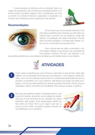 E essa apuração da diferença entre as entradas totais e as
saídas vão apresentar o tão sonhado lucro (resultado positivo) ou o
temido prejuízo (resultado negativo). Mas, considerando que você
já mantém os controles financeiros organizados e atualizados, as
chances dos resultados positivos aparecerem são grandes.

Recomendações
Se você quer que a sua empresa sobreviva e não
entre para a estatística das empresas que dão adeus ao
negócio logo no primeiro ano de existência, então seja
rigoroso na atualização dos dados financeiros. Procure
evitar de deixar atividades e controles pela metade. Cobre e puna o funcionário por eventuais erros.
Esse controle deve ser diário e sistemático, com
informações realistas e que possam ser acessadas de
forma rápida e eficiente. Por isso, não dispense o uso
das planilhas eletrônicas ou de softwares similares que irão facilitar todos os seu trabalho.

ATIVIDADES
1

Foram várias as planilhas que você conheceu e aprendeu na aula de hoje. Todas elas
refletem uma necessidade financeira para sua empresa e o seu negócio. Nesta atividade, você e seu time deverão reproduzi-las num software de planilha eletrônica de sua
escolha e compartilhar com o seu professor. Vale lembrar que podem ser feitas simulações, uma vez que estas planilhas são apenas resultados de estudo. Porém, procure
estabelecer valores mais próximos da realidade. Não esqueça de gerar os gráficos.

2

De posse das planilhas criadas na atividade anterior, você
e seu time deverão apresentar uma simulação de resultados para um dos semestres do ano, baseado nos dados
estimados pela equipe. Essa apresentação deverá ser
feita dentro do Power Point ou em algum outro site ou
recurso on-line similar. Os gráficos gerados deverão ser
compartilhados com o professor.

76

 