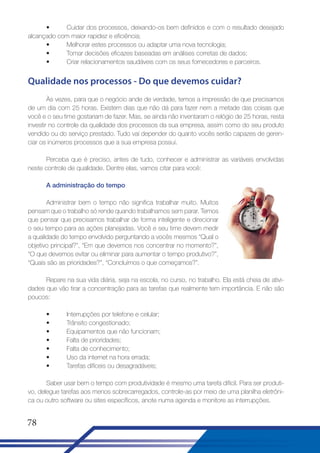 •
Cuidar dos processos, deixando-os bem definidos e com o resultado desejado
alcançado com maior rapidez e eficiência;
•
Melhorar estes processos ou adaptar uma nova tecnologia;
•
Tomar decisões eficazes baseadas em análises corretas de dados;
•
Criar relacionamentos saudáveis com os seus fornecedores e parceiros.

Qualidade nos processos - Do que devemos cuidar?
Às vezes, para que o negócio ande de verdade, temos a impressão de que precisamos
de um dia com 25 horas. Existem dias que não dá para fazer nem a metade das coisas que
você e o seu time gostariam de fazer. Mas, se ainda não inventaram o relógio de 25 horas, resta
investir no controle da qualidade dos processos da sua empresa, assim como do seu produto
vendido ou do serviço prestado. Tudo vai depender do quanto vocês serão capazes de gerenciar os inúmeros processos que a sua empresa possui.
Perceba que é preciso, antes de tudo, conhecer e administrar as variáveis envolvidas
neste controle de qualidade. Dentre elas, vamos citar para você:
A administração do tempo
Administrar bem o tempo não significa trabalhar muito. Muitos
pensam que o trabalho só rende quando trabalhamos sem parar. Temos
que pensar que precisamos trabalhar de forma inteligente e direcionar
o seu tempo para as ações planejadas. Você e seu time devem medir
a qualidade do tempo envolvido perguntando a vocês mesmos “Qual o
objetivo principal?”, “Em que devemos nos concentrar no momento?”,
“O que devemos evitar ou eliminar para aumentar o tempo produtivo?”,
“Quais são as prioridades?”, “Concluímos o que começamos?”.
Repare na sua vida diária, seja na escola, no curso, no trabalho. Ela está cheia de atividades que vão tirar a concentração para as tarefas que realmente tem importância. E não são
poucos:
•
•
•
•
•
•
•

Interrupções por telefone e celular;
Trânsito congestionado;
Equipamentos que não funcionam;
Falta de prioridades;
Falta de conhecimento;
Uso da internet na hora errada;
Tarefas difíceis ou desagradáveis;

Saber usar bem o tempo com produtividade é mesmo uma tarefa difícil. Para ser produtivo, delegue tarefas aos menos sobrecarregados, controle-as por meio de uma planilha eletrônica ou outro software ou sites específicos, anote numa agenda e monitore as interrupções.

78

 