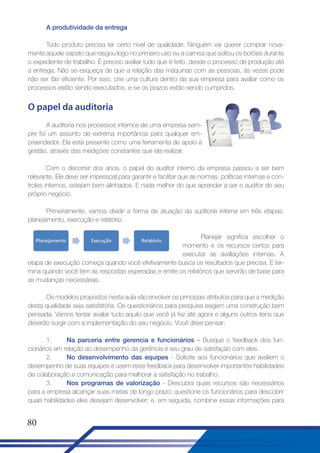 A produtividade da entrega
Todo produto precisa ter certo nível de qualidade. Ninguém vai querer comprar novamente aquele sapato que rasgou logo no primeiro uso ou a camisa que soltou os botões durante
o expediente de trabalho. É preciso avaliar tudo que é feito, desde o processo de produção até
a entrega. Não se esqueça de que a relação das máquinas com as pessoas, às vezes pode
não ser tão eficiente. Por isso, crie uma cultura dentro da sua empresa para avaliar como os
processos estão sendo executados, e se os prazos estão sendo cumpridos.

O papel da auditoria
A auditoria nos processos internos de uma empresa sempre foi um assunto de extrema importância para qualquer empreendedor. Ela está presente como uma ferramenta de apoio à
gestão, através das medições constantes que ela realizar.
Com o decorrer dos anos, o papel do auditor interno da empresa passou a ser bem
relevante. Ele deve ser impessoal para garantir e facilitar que as normas, políticas internas e controles internos, estejam bem alinhados. E nada melhor do que aprender a ser o auditor do seu
próprio negócio.
Primeiramente, vamos dividir a forma de atuação da auditoria interna em três etapas:
planejamento, execução e relatório.
Planejar significa escolher o
momento e os recursos certos para
executar as avaliações internas. A
etapa de execução começa quando você efetivamente busca os resultados que precisa. E termina quando você tem as respostas esperadas e emite os relatórios que servirão de base para
as mudanças necessárias.
Os modelos propostos nesta aula vão envolver os principais atributos para que a medição
desta qualidade seja satisfatória. Os questionários para pesquisa exigem uma construção bem
pensada. Vamos tentar avaliar tudo aquilo que você já fez até agora e alguns outros itens que
deverão surgir com a implementação do seu negócio. Você deve pensar:
1.
Na parceria entre gerencia e funcionários – Busque o feedback dos funcionários em relação ao desempenho da gerência e seu grau de satisfação com eles.
2.
No desenvolvimento das equipes - Solicite aos funcionários que avaliem o
desempenho de suas equipes e usem esse feedback para desenvolver importantes habilidades
de colaboração e comunicação para melhorar a satisfação no trabalho.
3.
Nos programas de valorização - Descubra quais recursos são necessários
para a empresa alcançar suas metas de longo prazo; questione os funcionários para descobrir
quais habilidades eles desejam desenvolver; e, em seguida, combine essas informações para

80

 
