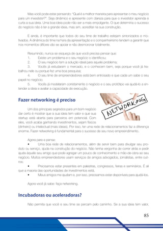 Mas você pode estar pensando: “Qual é a melhor maneira para apresentar o meu negócio
para um investidor?”. Seja dinâmico e apresente com clareza para que o investidor aprenda e
curta a sua ideia. Uma boa ideia pode não ser a mais empolgante. O que determina o sucesso
do negócio não é ter a grande ideia, mas sim, acreditar na sua construção.
E ainda, é importante que todos do seu time de trabalho estejam sintonizados e motivados. A dinâmica do time na hora da apresentação e o companheirismo tendem a garantir que
nos momentos difíceis vão se apoiar e não desmoronar totalmente.
Resumindo, nunca se esqueça de que você precisa pensar que:
1.
Existe um problema e o seu negócio o identificou;
2.
O seu negócio tem a solução ideal para aquele problema;
3.
Vocês já estudaram o mercado, e o conhecem bem, seja porque você já trabalhou nele ou porque fez uma boa pesquisa;
4.
O seu time de empreendedores está bem entrosado e que cada um sabe o seu
papel no negócio;
5.
Vocês já modelaram corretamente o negócio e o seu protótipo vai ajudá-lo a entender a ideia e avaliar a capacidade de execução.

Fazer networking é preciso
Um dos principais segredos para um bom negócio
dar certo é mostrar que a sua ideia tem valor e que sua
startup está aberta para parceiros em potencial. Com
eles, você acaba ganhando investimentos, sejam físicos
(dinheiro) ou intelectual (mais ideias). Por isso, ter uma rede de relacionamentos faz a diferença
enorme. Fazer networking é fundamental para o sucesso de seu novo empreendimento.
Agora pare e pense:
•
Uma boa rede de relacionamentos, além de servir bem para divulgar seu produto ou serviço, ajuda na construção do negócio. Não tenha vergonha de correr atrás e pedir
ajuda àquele seu amigo que pode agregar um pouco de conhecimento e mão-de-obra ao seu
negócio. Muitos empreendedores usam serviços de amigos advogados, jornalistas, entre outros;
•
Precisamos estar presentes em palestras, congressos, feiras e seminários. É ali
que a maioria das oportunidades de investimentos está.
•
Meus amigos me ajudam e, por isso, precisamos estar disponíveis para ajudá-los.
Agora você já sabe: faça networking.

Incubadoras ou aceleradoras?
Não permita que você e seu time se percam pelo caminho. Se a sua ideia tem valor,

85

 