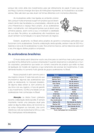 porque não correr atrás dos investimentos para sair efetivamente do papel. E para que isso
aconteça, é preciso enxergar dois tipos de instituições importantes: as incubadoras e as aceleradoras. Mas vale dizer que elas atuam de formas diferentes e em momentos diferentes.
As incubadoras estão mais ligadas ao ambiente universitário, porque muitas empresas surgem em projetos que se desenvolvem dentro das faculdades ou universidades, utilizando-se de
uma infraestrutura e espaço físico próprio. Já as aceleradoras
lidam, normalmente, com startups/empresas que já deram seus
primeiros passos, assim como a sua, e mostraram a viabilidade
de sua ideia. Na prática, as aceleradoras são investidores que
atuam também na formatação e no apoio financeiro do negócio.
Existem, atualmente, no Brasil vários projetos do governo e empresas particulares que
funcionam como aceleradoras. Durante a elaboração desta apostila, existiam mais de 300 incubadoras e cerca de 30 aceleradoras no país. Nos próximos tópicos, vamos relacionar para você
e seu time alguns destes projetos e empresas.

As aceleradoras brasileiras
O intuito desta aula é direcionar você e seu time para os caminhos mais curtos para que
sua ideia tenha efetivamente sucesso empresarial. E quando observamos e estudamos o mundo corporativo, percebemos que existe um número crescente de projetos que estão na fase
de lapidação do modelo de negócios e que certamente vão precisar de investimentos. E esta
demanda resultou no aumento muito grande de grupos aceleradores no Brasil.
Nosso propósito é abrir caminho para o
seu negócio crescer. E nada mais justo do que
enumerarmos algumas das aceleradoras que
estão se destacando no mercado brasileiro.
Se alguma delas estiver aí, bem próxima do
seu time e do seu negócio, é hora de garantir
o seu investimento. Confira uma tabela com as
aceleradoras mais conhecidas no Brasil:
Atenção: os dados foram coletados
durante a elaboração desta apostila. É sempre
importante manter uma pesquisa atual para
saber se alguma delas deixou de funcionar ou
se outras chegaram ao mercado. Use como
referência o site da revista Exame S/A ou o site
http://startupbase.net/aceleradoras.

86

 