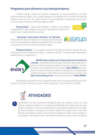 Programas para alavancar sua startup/empresa
O Brasil começa a dispor de ambientes importantes ao empreendedorismo, principalmente de base tecnológica, com o objetivo alavancar a aceleração de um número crescente de
startups a cada ano. Por isso, estão surgindo no país programas e associações que buscam
reunir as ideias inovadoras. Conheçam algumas delas:
Startup-Brasil - Criado pelo Ministério da Ciência, Tecnologia e
Inovação (MCTI), apoia projetos na área de TI que sejam inovadores e colaborem para o desenvolvimento nacional.
Abstartups (Associação Brasileira de Startups) –
Possui grande base tecnológica e foi fundada e gerenciada por
jovens empreendedores espalhados pelo Brasil. Tem por objetivo organizar e fomentar o empreendedorismo digital.
Programa Crescer – Um programa do Governo Federal que oferece redução de juros,
diminuição da taxa de abertura de crédito, e valores de até R$ 15 mil para serem destinados a
capital de giro ou investimentos.
BNDES (Banco Nacional de Desenvolvimento Econômico
e Social) - Disponibiliza linhas de apoio financeiro adequadas às empresas de todos os portes que atuam na área de comércio e serviços.
Ele possui uma ferramenta on-line chamada Mais BNDES que apresenta uma lista de opções de crédito, possibilitando ao empreendedor
escolher aquela que melhor atenda aos seus interesses. Acesse o site
http://www.bndes.gov.br/ e procure pela ferramenta Mais BNDES.
Vale destacar que existem outros programas onde você e seu time podem buscar investimentos. Consulte a internet e procure a melhor opção para o seu estado ou município.

ATIVIDADES
1

Investimento é um fator de extrema importância para o seu negócio. Junto com o seu
professor, elabore uma lista com as melhores possibilidades de investimento para o seu
negócio. Pesquise na internet as aceleradoras e os programas públicos da sua região.
Se estas empresas ou programas possuírem páginas nas redes sociais, então siga.
Receba as principais notícias e tente encontrar aquela que melhor vai se encaixar no
seu propósito. Se possível, vise a sede destas empresas e busque mais informações.

87

 