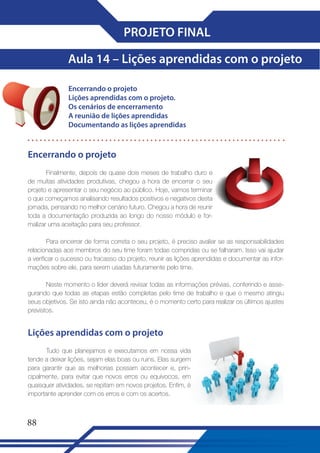 PROJETO FINAL
Aula 14 – Lições aprendidas com o projeto
Encerrando o projeto
Lições aprendidas com o projeto�
Os cenários de encerramento
A reunião de lições aprendidas
Documentando as lições aprendidas

Encerrando o projeto
Finalmente, depois de quase dois meses de trabalho duro e
de muitas atividades produtivas, chegou a hora de encerrar o seu
projeto e apresentar o seu negócio ao público. Hoje, vamos terminar
o que começamos analisando resultados positivos e negativos desta
jornada, pensando no melhor cenário futuro. Chegou a hora de reunir
toda a documentação produzida ao longo do nosso módulo e formalizar uma aceitação para seu professor.
Para encerrar de forma correta o seu projeto, é preciso avaliar se as responsabilidades
relacionadas aos membros do seu time foram todas compridas ou se falharam. Isso vai ajudar
a verificar o sucesso ou fracasso do projeto, reunir as lições aprendidas e documentar as informações sobre ele, para serem usadas futuramente pelo time.
Neste momento o líder deverá revisar todas as informações prévias, conferindo e assegurando que todas as etapas estão completas pelo time de trabalho e que o mesmo atingiu
seus objetivos. Se isto ainda não aconteceu, é o momento certo para realizar os últimos ajustes
previstos.

Lições aprendidas com o projeto
Tudo que planejamos e executamos em nossa vida
tende a deixar lições, sejam elas boas ou ruins. Elas surgem
para garantir que as melhorias possam acontecer e, principalmente, para evitar que novos erros ou equívocos, em
quaisquer atividades, se repitam em novos projetos. Enfim, é
importante aprender com os erros e com os acertos.

88

 