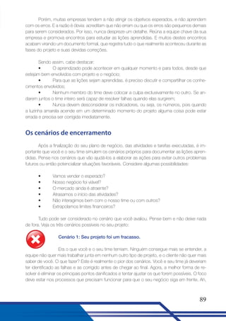 Porém, muitas empresas tendem a não atingir os objetivos esperados, e não aprendem
com os erros. E a razão é óbvia: acreditam que não erram ou que os erros são pequenos demais
para serem considerados. Por isso, nunca despreze um detalhe. Reúna a equipe chave da sua
empresa e promova encontros para estudar as lições aprendidas. E muitos destes encontros
acabam virando um documento formal, que registra tudo o que realmente aconteceu durante as
fases do projeto e suas devidas correções.
Sendo assim, cabe destacar:
•
O aprendizado pode acontecer em qualquer momento e para todos, desde que
estejam bem envolvidos com projeto e o negócio;
•
Para que as lições sejam aprendidas, é preciso discutir e compartilhar os conhecimentos envolvidos;
•
Nenhum membro do time deve colocar a culpa exclusivamente no outro. Se andarem juntos o time inteiro será capaz de resolver falhas quando elas surgirem;
•
Nunca devem desconsiderar os indicadores, ou seja, os números, pois quando
a luzinha amarela acende em um determinado momento do projeto alguma coisa pode estar
errada e precisa ser corrigida imediatamente.

Os cenários de encerramento
Após a finalização do seu plano de negócio, das atividades e tarefas executadas, é importante que você e o seu time simulem os cenários próprios para documentar as lições aprendidas. Pense nos cenários que vão ajudá-los a elaborar as ações para evitar outros problemas
futuros ou então potencializar situações favoráveis. Considere algumas possibilidades:
•
•
•
•
•
•

Vamos vender o esperado?
Nosso negócio foi viável?
O mercado ainda é atraente?
Atrasamos o início das atividades?
Não interagimos bem com o nosso time ou com outros?
Extrapolamos limites financeiros?

Tudo pode ser considerado no cenário que você avaliou. Pense bem e não deixe nada
de fora. Veja os três cenários possíveis no seu projeto:
Cenário 1: Seu projeto foi um fracasso.
Era o que você e o seu time temiam. Ninguém consegue mais se entender, a
equipe não quer mais trabalhar junta em nenhum outro tipo de projeto, e o cliente não quer mais
saber de você. O que fazer? Este é realmente o pior dos cenários. Você e seu time já deveriam
ter identificado as falhas e as corrigido antes de chegar ao final. Agora, a melhor forma de resolver é eliminar os principais pontos danificados e tentar ajustar os que forem possíveis. O foco
deve estar nos processos que precisam funcionar para que o seu negócio siga em frente. Ah,

89

 
