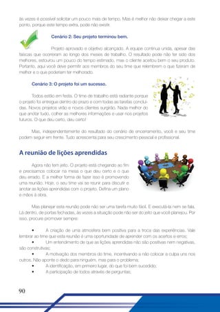 às vezes é possível solicitar um pouco mais de tempo. Mas é melhor não deixar chegar a este
ponto, porque este tempo extra, pode não existir.
Cenário 2: Seu projeto terminou bem.
Projeto aprovado e objetivo alcançado. A equipe continua unida, apesar das
faíscas que ocorreram ao longo dos meses de trabalho. O resultado pode não ter sido dos
melhores, estourou um pouco do tempo estimado, mas o cliente aceitou bem o seu produto.
Portanto, aqui você deve permitir aos membros do seu time que relembrem o que fizeram de
melhor e o que poderiam ter melhorado.
Cenário 3: O projeto foi um sucesso.
Todos estão em festa. O time de trabalho está radiante porque
o projeto foi entregue dentro do prazo e com todas as tarefas concluídas. Novos projetos virão e novos clientes surgirão. Nada melhor do
que anotar tudo, colher as melhores informações e usar nos projetos
futuros. O que deu certo, deu certo!
Mas, independentemente do resultado do cenário de encerramento, você e seu time
podem seguir em frente. Tudo acrescenta para seu crescimento pessoal e profissional.

A reunião de lições aprendidas
Agora não tem jeito. O projeto está chegando ao fim
e precisamos colocar na mesa o que deu certo e o que
deu errado. E a melhor forma de fazer isso é promovendo
uma reunião. Hoje, o seu time vai se reunir para discutir e
anotar as lições aprendidas com o projeto. Defina um plano
e mãos à obra.
Mas planejar esta reunião pode não ser uma tarefa muito fácil. E executá-la nem se fala.
Lá dentro, de portas fechadas, às vezes a situação pode não ser do jeito que você planejou. Por
isso, procure promover sempre:
•
A criação de uma atmosfera bem positiva para a troca das experiências. Vale
lembrar ao time que esta reunião é uma oportunidade de aprender com os acertos e erros;
•
Um entendimento de que as lições aprendidas não são positivas nem negativas,
são construtivas;
•
A motivação dos membros do time, incentivando a não colocar a culpa uns nos
outros. Não aponte o dedo para ninguém, mas para o problema;
•
A identificação, em primeiro lugar, do que foi bem sucedido;
•
A participação de todos através de perguntas;

90

 
