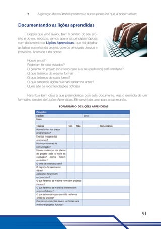•

A geração de resultados positivos e nunca piores do que já podem estar;

Documentando as lições aprendidas
Depois que você avaliou bem o cenário do seu projeto e do seu negócio, vamos apurar os principais tópicos
num documento de Lições Aprendidas, que vai detalhar
as falhas e acertos do projeto, com os principais desvios e
previsões. Antes de tudo pense:
Houve erros?
Poderiam ter sido evitados?
O gerente do projeto (no nosso caso é o seu professor) está satisfeito?
O que faríamos da mesma forma?
O que faríamos de outra forma?
O que sabemos agora que não sabíamos antes?
Quais são as recomendações obtidas?
Para ficar bem claro o que pretendemos com este documento, veja o exemplo de um
formulário simples de Lições Aprendidas. Ele servirá de base para a sua reunião.

91

 