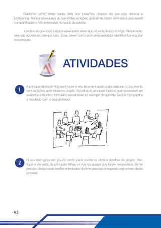 Relatórios como estes serão úteis nos próximos projetos da sua vida pessoal e
profissional. Nunca se esqueça de que todas as lições aprendidas foram verificadas para serem
compartilhadas e não enterradas no fundo da gaveta.
Lembre-se que você é responsável pelos erros que vê e não busca corrigir. Obviamente,
eles vão acontecer o tempo todo. É seu dever como bom empreendedor identificá-los e ajudar
na correção.

ATIVIDADES
1

A principal tarefa de hoje será reunir o seu time de trabalho para elaborar o documento
com as lições aprendidas no projeto. Escolha os principais tópicos que necessitam ser
avaliados e monte o formulário semelhante ao exemplo da apostila. Depois compartilhe
o resultado com o seu professor.

2

O seu time agora tem pouco tempo para acertar os últimos detalhes do projeto. Verifique onde estão as principais falhas e inicie os ajustes que forem necessários. Se for
preciso, dívida novas tarefas entre todos do time para que a resposta seja o mais rápido
possível.

92

 