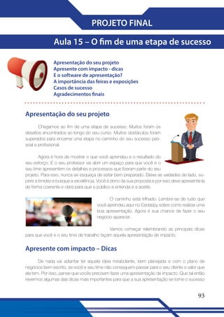 PROJETO FINAL
Aula 15 – O fim de uma etapa de sucesso
Apresentação do seu projeto
Apresente com impacto - dicas
E o software de apresentação?
A importância das feiras e exposições
Casos de sucesso
Agradecimentos finais

Apresentação do seu projeto
Chegamos ao fim de uma etapa de sucesso. Muitos foram os
desafios encontrados ao longo do seu curso. Muitos obstáculos foram
superados para encerrar uma etapa no caminho do seu sucesso pessoal e profissional.
Agora é hora de mostrar o que você aprendeu e o resultado do
seu esforço. E o seu professor vai abrir um espaço para que você e o
seu time apresentem os detalhes e processos que fizeram parte do seu
projeto. Para isso, nunca se esqueça de estar bem preparado. Deixe as vaidades de lado, supere a timidez e busque a excelência. Você é dono da sua proposta e por isso deve apresentá-la
de forma coerente e clara para que o público a entenda e a aceite.
O caminho está trilhado. Lembre-se de tudo que
você aprendeu aqui no Cedaspy sobre como realizar uma
boa apresentação. Agora é sua chance de fazer o seu
negócio aparecer.
Vamos começar relembrando as principais dicas
para que você e o seu time de trabalho façam aquela apresentação de impacto.

Apresente com impacto – Dicas
De nada vai adiantar ter aquela ideia mirabolante, bem planejada e com o plano de
negócios bem escrito, se você e seu time não conseguem passar para o seu cliente o valor que
ela tem. Por isso, pense que vocês precisam fazer uma apresentação de impacto. Que tal então
revermos algumas das dicas mais importantes para que a sua apresentação se torne o sucesso

93

 