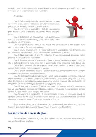 esperado, seja para apresentar aos seus colegas de turma, conquistar uma audiência ou para
conseguir um recurso financeiro com investidor?
Aí vão elas:
Dica 1: Defina o objetivo – Saiba exatamente o que você
vai mostrar ao seu público. Não enrole e muito menos deixe ele
perceber que você não sabe do que está falando.
Dica 2: Conheça o seu público - Estude e pesquise o
perfil do seu público, o que ele já sabe sobre você e seus projetos.
Dica 3: Estabeleça um cronograma – Sua apresentação
tem que ter uma história com começo, meio e fim. Se for preciso, elabore um bom roteiro.
Dica 4: Seja verdadeiro – Procure não ocultar seus pontos fracos e nem exagere muito
nos pontos positivos. Excessos atrapalham.
Dica 5: Leve o seu rascunho – O PowerPoint vai ser o seu aliado na hora de falar do projeto, mas nada impede que você tenha informações adicionais na sua mão.
Dica 6: Não seja rígido - A emoção na história do seu negócio pode influenciar muitas
pessoas e, principalmente, investidores.
Dica 7: Estude muito sua apresentação - Tenha a história na cabeça e seja o protagonista. O material deve servir como apoio para o apresentador e não como cola exata da sua fala.
Dica 8: Evite excessos - Em uma apresentação deixe o mínimo de texto na tela. Os excessos de informação podem dispersar o público.
Dica 9: Ensaie na frente do espelho - Essa dica vale ouro, pois ensaiar na frente do espelho ajuda a corrigir erros e na auto motivação.
Dica 10: Esteja preparado para perguntas – Você não é obrigado a entender ou responder prontamente tudo o que for perguntado, principalmente para aquelas perguntas que estão
além do roteiro que você elaborou. Agora, para o que você se propôs a falar e está dentro do
PowerPoint da sua apresentação, este sim é obrigação sua saber.
Dica 11: Cuide da aparência – Cuide bem da roupa que você vai vestir e dos acessórios
que vai usar. Nada de excessos como brincos, colares, maquiagens ou outras peças extravagantes. Roupas curtas, justas e sujas, nem pensar.
Dica 12: Aumente o vocabulário – A leitura constante torna-se um diferencial na vida de
qualquer pessoa. Ao ler, você encontrará novas palavras que poderão ser usadas com mais
clareza na sua apresentação. Procure sempre variar sinônimos.
Estas e outras dicas que você encontrar pelo caminho serão um reforço importante na
trajetória de sucesso da sua apresentação. Porém, antes de tudo, tenha foco.

E o software de apresentação?
Também podemos destacar algumas dicas rápidas para usar o software de apresentação
que você escolheu a seu favor.

94

 