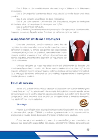 Dica 1: Faça uso de material cativante, tais como imagens, vídeos e sons. Mas nunca
em excesso.
Dica 2: Simplifique não usando mais do que cinco palavras por linha e do que cinco linhas
por slide.
Dica 3: Use somente a quantidade de slides necessários.
Dica 4: Use cores vibrantes - Um contraste forte entre palavras, imagens e o fundo pode
ser bastante eficaz na transmissão de mensagens e emoções.
Dica 5: Evite erros de português.
Dica 6: Revise rigorosamente antes da apresentação - Se algo parecer desinteressante,
dispersivo ou confuso, faça alterações. Com isso, ela vai ficando cada vez melhor.

A importâncias das feiras e exposições
Uma feira profissional, também conhecida como feira de
negócios, é um ótimo caminho para que você e o seu time possam
apresentar o negócio. O formato dela permite que seja realizada
uma exposição organizada de empresas, que querem demonstrar
diversos produtos e serviços em um só lugar. Algumas feiras são
abertas ao público, enquanto outras só podem ser frequentadas por
outros profissionais.
Uma das vantagens de investir nas feiras são que elas proporcionam ao expositor uma
aproximação face-a-face com potenciais clientes, apresentando a ele o que o seu negócio está
disposto a oferecer. E como outras vantagens, podemos destacar a presença num mercado-alvo, a fidelização de clientes, a realização de benchmarking, ou para melhorar a sua imagem ou
prestígio dos seus produtos.

Casos de sucesso
A cada ano, o Brasil tem acumulado casos de sucessos que vem fazendo a diferença na
hora de fazer um negócio, seja ele particular ou social. Antes de terminar esta apostila, vamos
apresentar para você e seu time algumas experiências coletadas que podem servir de exemplo
para projetos futuros. Dividimos estas experiências em alguns ramos e atividades de negócio,
que são tendências no mercado atual.
Tecnologia
Projetos que interligam redes de pequenos negócios tecnológicos tem feito muito sucesso. Um exemplo é o projeto CDI LAN, que realiza o agrupamento de Lan Houses comunitárias,
promovendo a inclusão digital, de serviços, financeira e entretenimento saudável.
Outros exemplos tem se destacado, como é o caso da Fisiogames, uma startup catarinense que desenvolve jogos digitais para saúde, principalmente voltados para centros de

95

 