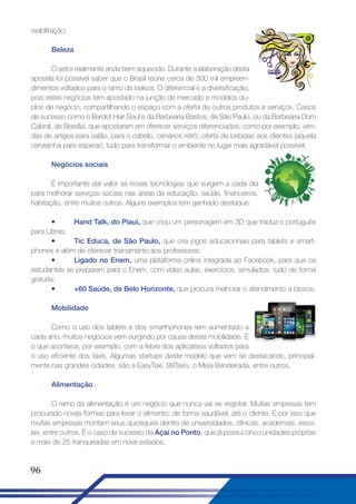 reabilitação.
Beleza
O setor realmente anda bem aquecido. Durante a elaboração desta
apostila foi possível saber que o Brasil reúne cerca de 300 mil empreendimentos voltados para o ramo da beleza. O diferencial é a diversificação,
pois estes negócios tem apostado na junção de mercado e modelos duplos de negócio, compartilhando o espaço com a oferta de outros produtos e serviços. Casos
de sucesso como o Bardot Hair Soul e da Barbearia Bastos, de São Paulo, ou da Barbearia Dom
Cabral, de Brasília, que apostaram em oferecer serviços diferenciados, como por exemplo, vendas de artigos para salão, para o cabelo, cenários retrô, oferta de bebidas aos clientes (aquela
cervejinha para esperar), tudo para transformar o ambiente no lugar mais agradável possível.
Negócios sociais
É importante dar valor as novas tecnologias que surgem a cada dia
para melhorar serviços sociais nas áreas de educação, saúde, financeiros,
habitação, entre muitos outros. Alguns exemplos tem ganhado destaque:
•
Hand Talk, do Piauí, que criou um personagem em 3D que traduz o português
para Libras;
•
Tic Educa, de São Paulo, que cria jogos educacionais para tablets e smartphones e além de oferecer treinamento aos professores;
•
Ligado no Enem, uma plataforma online integrada ao Facebook, para que os
estudantes se preparem para o Enem, com vídeo aulas, exercícios, simulados, tudo de forma
gratuita;
•
+60 Saúde, de Belo Horizonte, que procura melhorar o atendimento a idosos;
Mobilidade
Como o uso dos tablets e dos smarthphones tem aumentado a
cada ano, muitos negócios vem surgindo por causa dessa mobilidade. É
o que acontece, por exemplo, com a febre dos aplicativos voltados para
o uso eficiente dos táxis. Algumas startups deste modelo que vem se destacando, principalmente nas grandes cidades, são a EasyTaxi, 99Taxis, o Meia Bandeirada, entre outros.
Alimentação
O ramo da alimentação é um negócio que nunca vai se esgotar. Muitas empresas tem
procurado novas formas para levar o alimento, de forma saudável, até o cliente. É por isso que
muitas empresas montam seus quiosques dentro de universidades, clínicas, academias, escolas, entre outros. É o caso de sucesso da Açaí no Ponto, que já possui cinco unidades próprias
e mais de 25 franqueadas em nove estados.

96

 