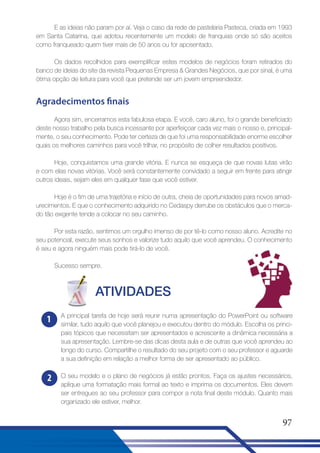 E as ideias não param por aí. Veja o caso da rede de pastelaria Pasteca, criada em 1993
em Santa Catarina, que adotou recentemente um modelo de franquias onde só são aceitos
como franqueado quem tiver mais de 50 anos ou for aposentado.
Os dados recolhidos para exemplificar estes modelos de negócios foram retirados do
banco de ideias do site da revista Pequenas Empresa  Grandes Negócios, que por sinal, é uma
ótima opção de leitura para você que pretende ser um jovem empreendedor.

Agradecimentos finais
Agora sim, encerramos esta fabulosa etapa. E você, caro aluno, foi o grande beneficiado
deste nosso trabalho pela busca incessante por aperfeiçoar cada vez mais o nosso e, principalmente, o seu conhecimento. Pode ter certeza de que foi uma responsabilidade enorme escolher
quais os melhores caminhos para você trilhar, no propósito de colher resultados positivos.
Hoje, conquistamos uma grande vitória. E nunca se esqueça de que novas lutas virão
e com elas novas vitórias. Você será constantemente convidado a seguir em frente para atingir
outros ideais, sejam eles em qualquer fase que você estiver.
Hoje é o fim de uma trajetória e início de outra, cheia de oportunidades para novos amadurecimentos. E que o conhecimento adquirido no Cedaspy derrube os obstáculos que o mercado tão exigente tende a colocar no seu caminho.
Por esta razão, sentimos um orgulho imenso de por tê-lo como nosso aluno. Acredite no
seu potencial, execute seus sonhos e valorize tudo aquilo que você aprendeu. O conhecimento
é seu e agora ninguém mais pode tirá-lo de você.
Sucesso sempre.

ATIVIDADES
1

A principal tarefa de hoje será reunir numa apresentação do PowerPoint ou software
similar, tudo aquilo que você planejou e executou dentro do módulo. Escolha os principais tópicos que necessitam ser apresentados e acrescente a dinâmica necessária a
sua apresentação. Lembre-se das dicas desta aula e de outras que você aprendeu ao
longo do curso. Compartilhe o resultado do seu projeto com o seu professor e aguarde
a sua definição em relação a melhor forma de ser apresentado ao público.

2

O seu modelo e o plano de negócios já estão prontos. Faça os ajustes necessários,
aplique uma formatação mais formal ao texto e imprima os documentos. Eles devem
ser entregues ao seu professor para compor a nota final deste módulo. Quanto mais
organizado ele estiver, melhor.

97

 
