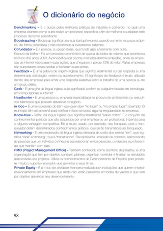 O dicionário do negócio
Benchmarking – É a busca pelas melhores práticas de indústria e comércio, no qual uma
empresa examina como outra realiza um processo específico a fim de melhorar ou adaptar este
processo de forma semelhante.
Boostrapping - Bootstrap significa criar sua startup/empresa usando somente recursos próprios, de forma controlada e não recorrendo a investidores externos.
Cofundador – É a pessoa, ou grupo delas, que funda algo juntamente com outra.
Estouro da bolha – Foi um processo econômico de queda da bolsa de valores que aconteceu
no inicio dos anos 2000. A principal queda ocorreu na bolsa eletrônica Nasdaq, onde as empresas de internet negociavam suas ações, que chegaram a perder 75% do valor. Várias empresas
não suportaram essas perdas e fecharam suas portas.
Feedback – É uma palavra de origem inglesa que significa realimentar ou dar resposta a uma
determinada solicitação, ordem ou acontecimento. O significado de feedback é muito utilizado
dentro das empresas para emitir uma resposta avaliativa sobre o trabalho de uma pessoa ou de
um grupo delas.
Geek - É uma gíria da língua inglesa cujo significado é referir-se a alguém viciado em tecnologia,
em computadores e internet.
Headhunter - É uma pessoa ou empresa especializada na procura de profissionais ou executivos talentosos que possam alavancar o negócio.
in loco – É uma expressão do latim que quer dizer “no lugar” ou “no próprio lugar”. Exemplo: O
município têm até amanhã para verificar in loco se existe alguma irregularidade na empresa.
Know-how - Termo da língua inglesa que significa literalmente “saber como”. É o conjunto de
conhecimentos práticos que são adquiridos por uma empresa ou um profissional, trazendo para
si alguma vantagem competitiva. Ele é muito usado, por exemplo, nas franquias, pois o franqueador detém determinados conhecimentos práticos que serão transmitidos ao franqueado.
Networking - É uma expressão da língua inglesa derivada da união dos termos “net”, que significa “rede” e “working”, que é “trabalhando”. Ela representa uma rede de contatos, relacionando
às pessoas que um indivíduo conhece e aos relacionamentos pessoais, comerciais e profissionais que mantém com elas.
PMO (Project Management Office) – Também conhecido como escritório de projetos, é uma
organização que tem por objetivo conduzir, planejar, organizar, controlar e finalizar as atividades
relacionadas aos projetos. Utiliza os conhecimentos de Gerenciamento de Projetos para prestarem todo o suporte necessário aos gerentes e seus times.
Private Equity - É um tipo de atividade financeira realizada por instituições que querem investir
essencialmente em empresas que ainda não estão presentes em bolsa de valores e que tem
por objetivo alavancar seu desenvolvimento.

98

 